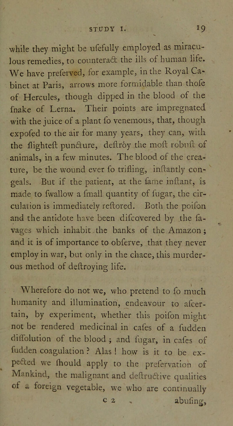 while they might be ufefully employed as miracu- lous remedies, to counteradt the îlls of human hfe. We hâve preferved, for example, in the Royal Ca- binet at Paris, arrows more formidable than thofe of Hercules, though dipped in the blood of the fnake of Lerna. Their points are impregnated vvith the juice of a plant lo venemous, that, though expofed to the air for many years, they can, with the flighteft pundure, deflrôy the moft robufl of animais, in a few minutes. The blood of the créa- ture, be the wound ever fo trifling, inftantly con- geals. But if the patient, at the lame inftant, is made to fwallow a fmall quantity of fugar, the cir- culation is immediately reftored. Both the poifon and the antidote hâve been difcovered by the fa- vages which inhabit the banks of the Amazon; and it is of importance to obferve, that they never employ in vvar, but only in the chace, this murder- ous method of deftroying life. Wherefore do not we, who prétend to fo much humanity and illumination, endeavour to afcer- tain, by experiment, whether this poifon might not be rendered médicinal in cafés of a fudden dilfolution of the blood ; and lugar, in cafés of fudden coagulation ? Alas ! how is it to be ex- pe&ed we (hould apply to the prefervation of Mankind, the malignant and deftru&ive qualities of u foreign vegetable, we who are continually c 2 , abufing,