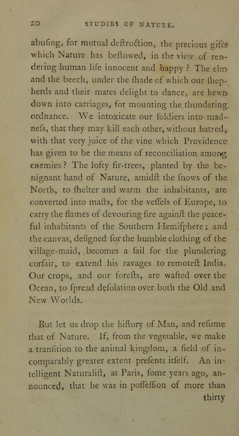 abufing, for mutual deftruttion, the preclous grfts which Nature bas beftowed, in the view of ren- dering human life innocent and happy ? The elm. and the beech, under the Iliade of which our fhep- herds and their mates delight to dance, are hewn down into carnages, for mounting the thundering. ordnance. We intoxicate our foldiers into mad- nefs, that they may kill each other, without hatred, vvith that very juice of the vine which Providence lias given to be the means of réconciliation amor>g enemies ? The lofty fir-trees, planted by the be- nignant hand of Nature, amidft the fnows of the North, to fhelter and warm the inhabitants, are converted into malts, for the veffels of Europe, to carry the fiâmes of devouring fire againft the peace- ful inhabitants of the Southern Hemifphere ; and thecanvas, defigned for the humble clothing of the village-maid, becomes a fail for the plundering corfair, to extend his ravages to remoteft India. Our crops, and our forefts, are wafted over the Océan, to fpread defolation over both the Old and New Worlds. But let us drop the hiftory of Man, and refume that of Nature. If, from the vegerable, we make a tranlition to the animal kingdom, a field of in- comparably greater extent prefents itfelf. An in- telligent Naturalift, at Paris, forne years ago, an- nounced, that lie was in poflefïion of more than thirty