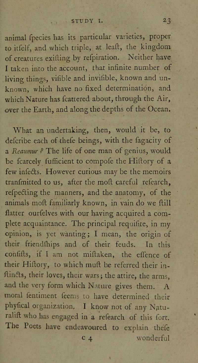 animal fpecies has its particular varieties, proper to itfelf, and vvhich triple, at leaft, the kingdom of créatures exifting by refpiration. Neither hâve I taken into the account, that infinité number of living things, vifible and invifible, known and un- known, vvhich hâve no fixed détermination, and which Nature has fcattered about, through the Air, over the Earth, and along the depths of the Océan. What an undertaking, then, would it be, to defcribe each of thefe beings, with the fagacity of a Reaumur ? The life of one man of genius, would be fcarcely fufficient to compofe the Hiftory of a few infe&amp;s. However curious may be the memoirs tranfmitted to us, after the moft careful refearch, refpecfting the manners, and the anatomy, of the animais moft familiarly known, in vain do we ftill flatter ourfelves with our having acquired a com- plété acquaintance. The principal requifite, in my opinion, is yet wànting ; I mean, the origin of their friendfhips and of their feuds. In this conflits, if I am not miftaken, the eflence of their Hiftory, to which moft be referred their in- ftinfts, their loves, their wars; the attire, the arms, and the very form which Nature gives them. A moral fentiment feems to hâve determined their phyfical organization, I know not of any Njitu- ralift who has engaged in a refearch of this fort. The Poets hâve endcavoured to explain thefe c 4 wonderful
