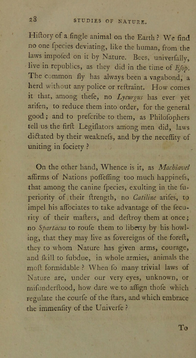 Hiftory of a fingle animal on the Earth ? We find no one fpecies deviating, like the human, from the laws impofed on it by Nature. Bees, univerfally, live in republics, as they did in the time of Efop. The Cummon fly has always been a vagabond, a herd without any police or reftraint. How cornes it that, among thefe, no Lycurgns has ever yet arifen, lo reduce them into order, for the general good; and to prefcribe to them, as Philofophers tell us the firft Legiflators among men did, laws diiffated by their weaknefs, and by the neceffity of uniting in fociety ? On the other hand, Whence is it, as Machiavel affirms of Nations poffeffing too rnuch happinefs, that among the canine fpecies, exulting in the fu- periority of their ftrength, no Catiline arifes, to impel his aflociates to take advantage of the fecu- rity of their mafters, and deftroy them at once ; no Spartacus to roufe them to iiberty by his howl- ing, that they may live as fovereigns of the foreft, they to whom Nature has given arms, courage, anci fkül to fubdue, in whole armies, animais the moft formidable ? When fo many trivial laws of Nature are, under our very eyes, unknown, or rnifunderflood, how dare we to affign thofe whicli regulate the courfe of the ftars, and which embrace the immenfity of the Univerfe ? To