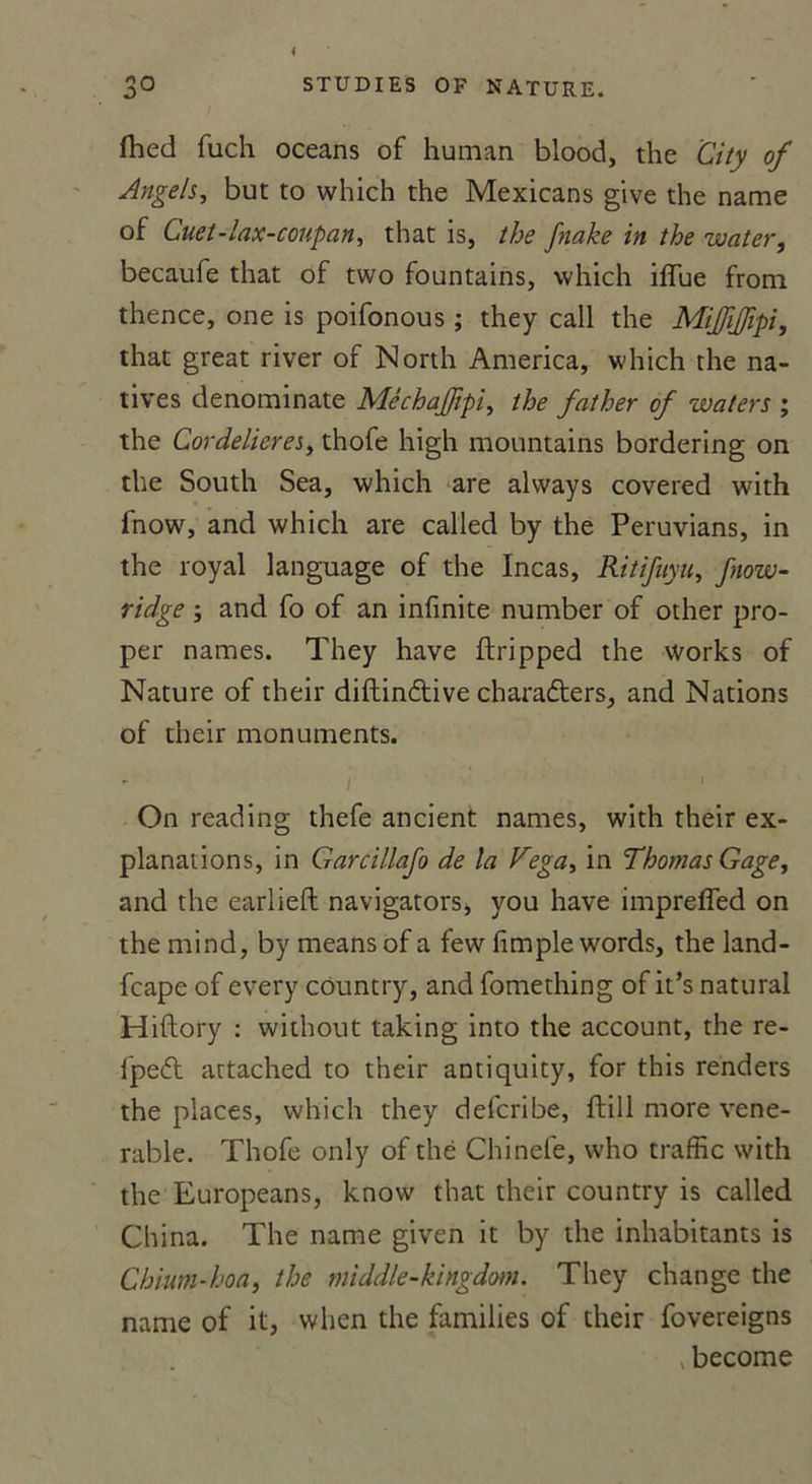 3° STUDIES OF NATURE. fhed fuch océans of human blood, the City of Angels, but to which the Mexicans give the name of Cuet-lax-coupan, that is, the fnake in the water, becaufe that of two fountains, which ifïue front, thence, one is poifonous ; they call the MiJJiJfipi, that great river of North America, which the na- tives denominate MêchaJJipi, the father of waters ; the CordeliereSy thofe high mountains bordering on the South Sea, which are always covered with fnow, and which are called by the Peruvians, in the royal language of the Incas, Ritifuyu, fnow- ridge ; and fo of an infinité number of other pro- per names. They hâve ftripped the Works of Nature of their diftinétive charadters, and Nations of their monuments. * i I On reading thefe ancient names, with their ex- planations, in Garcillafo de la Vega, in Thomas Gage, and the earlieft navigators, you hâve impreffed on the mind, by means of a few fimple words, the land- fcape of every côuntry, and fomething of it’s natural Hiftory : without taking into the account, the re- fpeft attached to their antiquity, for this renders the places, which they defcribe, flill more véné- rable. Thofe only of thé Chinefe, who traffic with the Europeans, know that their country is called China. The name given it by the inhabitants is Chium-hoa, the tniddle-kingdm. They change the name of it, when the families of their fovereigns >become