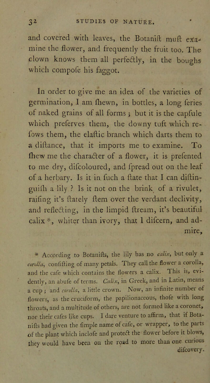 and covered wkh leaves, the Botanifl: muft exa- mine the flower, and frequently the fruit too. The clown knows them ail perfedly, in the boughs whicli compofe his faggot. In order to give me an idea of the varieties of germination, I am fhewn, in bottles, a long fériés of naked grains of ail forms ; but it is the capfule which preferves them, the downy tuft which re- fows them, the elaftic branch which darts them to a diftance, that it imports me to examine. To Ihew me the charader of a flower, it is prefented to me dry, difcoloured, and fpread out on the leaf of a herbary. Is it in fuch a date that I can diflin- guifh a lily ? Is it not on the brink of a rivulet, raifing it’s ftately ftem over the verdant declivity, and refleding, in the limpid ftream, it’s beautiful calix whiter than ivory, that 1 difcern, and ad- mire, * Accprding to Botanifts, the lily has no calix, but only a corolla, conlifting of many petals. They callthe flower a corolla, and the café which contains the flowers a calix. This is, evi- dently, an abufe of terms. Calix, in Greek, and in Latin, means a cup ; and corolla, a little crown. Now, an infinité number of flowers, as the cruciform, the papilionaceous, thofe with long throats, and a multitude of others, are not formed like a coronet, nor their cafés like cups. I dare venture to affirra, that if Bota- nifts had given the fimple name of café, or wrapper, to the parts of the plant which inclofe and protêt the flower before it blows, they would hâve been on the road to more than one curious difcovery.