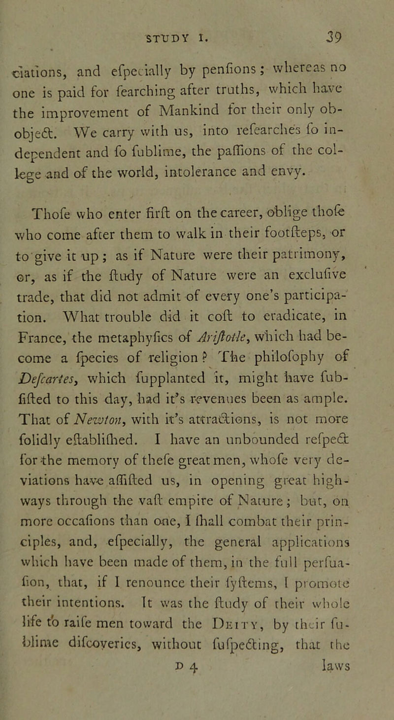 dations, and efpecially by penfions ; whereas no one is paid for fearching after traths, which bave the improvement of Mankind for their only ob- objed. We carry with us, into refearchés fo in- dependent and fo fublime, the pallions of the col- lege and of the world, intolérance and envy. Thofe vvho enter firft on the career, oblige thofe who corne after them to vvalk in their footfteps, or to'give it up ; as if Nature were their patrimony, or, as if the ftudy of Nature were an exclufive trade, that did not admit of every one’s participa- tion. What trouble did it coft to eradicate, in France, the metaphyfics of Arijloüe, which had be- coroe a fpecies of religion ? The philofophy of Defcaries, which fupplanted it, might hâve fub- fifted to this day, had it’s revenues been as ample. That of Newton, with it’s attractions, is not more folidly eftabliGied. I hâve an unbounded refpeâ: for-the memory of thefe great men, whofe very dé- viations hav-e alfifted us, in opening great high- ways through the vaft empire of Nature ; but, on more occafions than one, I lhall combat their prin- ciples, and, efpecially, the general applications which hâve been made of them, in the tu 11 perfua- fion, that, if 1 renounce their fyftems, l promoto their intentions. It vvas the ftudy of their whole life to raife men toward the Deity, by their fu- blime difcoveries, without fufpebting, that the x> 4 laws