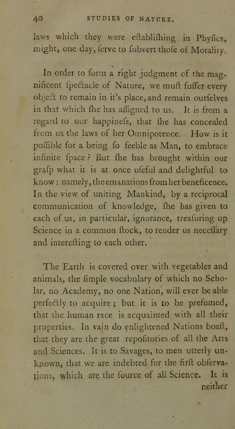 laws which they were eftablifhing in Phyfics, might, one day, ferve to fubvert thofe of Morality, N In order to form a right judgment of the mag-. nificent ipedlacle of Nature, \ve muft fuffer every objeét to remain in it’s place, and remain ourfelves in that which fhe Iras affigned to us. It is from a regard to our happinefs, that fne lias concealed from us the laws of lier Omnipotence. How is it poffible for a being fo feeble as Man, to embrace infinité fpace ? But fhe lias brought within our grafp what it is at once ufeful and delightful to know : namely, the émanations from lier beneficence. In the view of uniting Mankind, by a reciprocal communication of knowledge, fhe lias given to eacli of us, in particular, ignorance, treafuring up Science in a common ftock, to render us neçeffary and interefting to each other. % The Eartli is covered over with vegetables and animais, the fimple vocabulary of which no Scho- lar, no Academy, no one Nation, will ever be able perfedlly to acquire ; but it is to be prefumed, that the human race is acquainted with ail their properties. In vain do enlightened Nations boafl, that they are the great repofitories of ail the Arts and Sciences. It is to Savages, to men utterly un- kfiown, that we are indebted for the firft obferva- fjons, \vliich are the fource of ali Science. It is neitîier