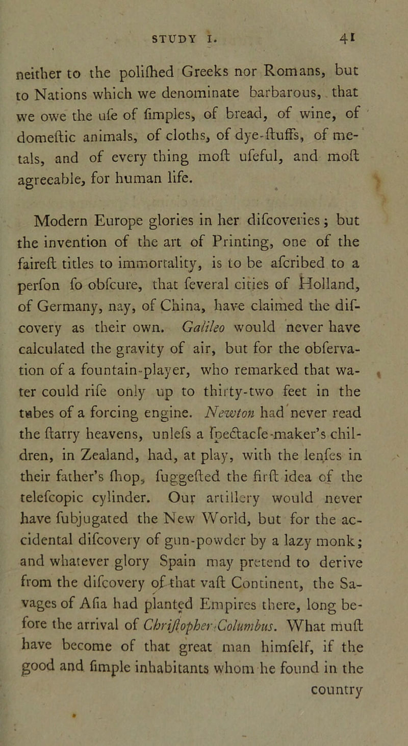 neither to the polifhed Greeks nor Romans, but to Nations which we denominate barbarous, that we owe the ufe of fimples, of bread, of wine, of domeftic animais, of cloths, of dye-ftufFs, of me- tais, and of every thing moft ufeful, and moft agreeable, for human life. Modem Europe glories in her difcoveries ; but the invention of the art of Printing, one of the faireft titles to immortality, is to be afcribed to a perfon fo obfcure, that feveral cities of Holland, of Germany, nay, of China, hâve claimed the dif- covery as their own. Galileo would never hâve calculated the gravity of air, but for the obferva- tion of a fountain-player, who remarked that wa- ter could rife only up to thirty-two feet in the tabes of a forcing engine. Newton had never read the ftarry heavens, unlefs a foeftacfe-maker’s chil- dren, in Zealand, had, at play, with the lenfes in their father’s (hop, fuggefted the firft idea of the telefcopic cylinder. Ouf artillery would never hâve fubjugated the New World, but for the ac- cidentai difcovery of gun-powder by a lazy monk; and whatever glory Spain may prétend to dérivé from the difcovery of that vaft Continent, the Sa- vages of Afia had planted Empires there, long be- fore the arrivai of Chriftopher Columbus. What muft hâve become of that great man himfelf, if the good and fimple inhabitants wliom he found in the country