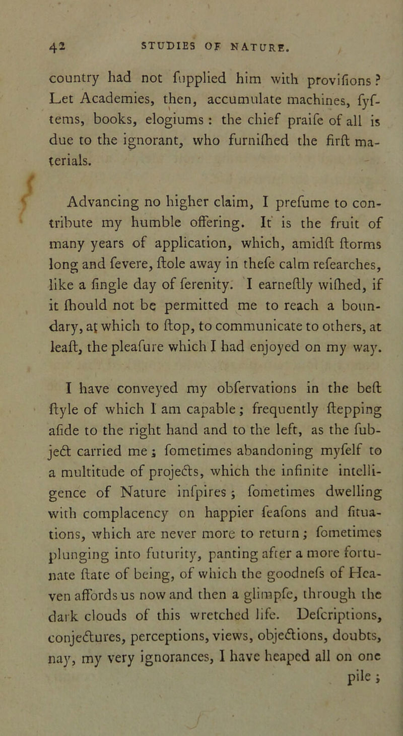 country had not fupplied him with provifions ? Let Academies, then, accumulate machines, fyf- tems, books, elogiums : the chief praife of ail is due to the ignorant, who furnilhed the firfh ma- terials. Advancing no higher claim, I prefume to con- tribute my humble ofFering. It is the fruit of many years of application, which, amidft ftorms long and fevere, fiole away in thefe calm refearches, like a fingle day of ferenity. I earnellly wifhed, if it ibould not be permitted me to reach a boun- dary, at which to flop, to communicate to others, at leaft, thepleafure which I had enjoyed on my way. I hâve conveyed my obfervations in the befl ftyle of which 1 am capable ; frequently flepping afide to the right hand and to the left, as the fub- jeCt carried me ; fometimes abandoning myfelf to a multitude of projeéts, which the infinité intelli- gence of Nature infpires ; fometimes dwelling with complacency on happier feafons and fitua- tions, which are never more to return ; fometimes plunging into futurity, panting after a more fortu- nate date of being, of which the goodnefs of Hca- venaffordsus nowand then a glimpfe, through the dark clouds of this wretched life. Defcriptions, conjectures, perceptions, views, objections, doubts, nay, my very ignorances, 1 hâve heapcd ail on onc
