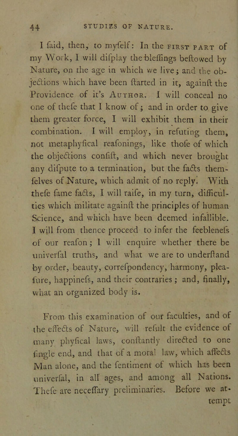 I faid, then, to myfelf: In the first part of my Work, I vvill difplay thebleftings beftowed by Nature, on die âge in which we live; and the ob- jections which hâve been ftarted in it, againft the Providence of it’s Author. I will conceal no one of thefe that I know of ; and in order to give them greater force, I will exhibit them in their combination. I will employ, in refuting them, not metaphyfical reafonings, like thofe of which the objections confift, and which never brought atiy difpute to a termination, but the faCts them- felves of Nature, which admit of no reply. With thefe famé faCts, I will raife, in my turn, difficul- ties which miiitate againft the principles of human Science, and which hâve been deemed infaïlible. I will from thence proceed to infer the feeblenefs of our reafon ; I will enquire whether there be univerfal truths, and what we are to underftand by order, beauty, correfpondency, harmony, plea- fure, happinefs, and their contraries ; and, finally, what an organized body is. From this examination of our faculties, and of the effeCts of Nature, will refult the evidence of niany phyfical laws, conftantly direCted to one lingle end, and that of a moral law, which affeCts Man alone, and the fentiment of which lias been univerfal, in al! âges, and among ail Nations. Thefe are neceflary preliminaries. Before we at- tempt