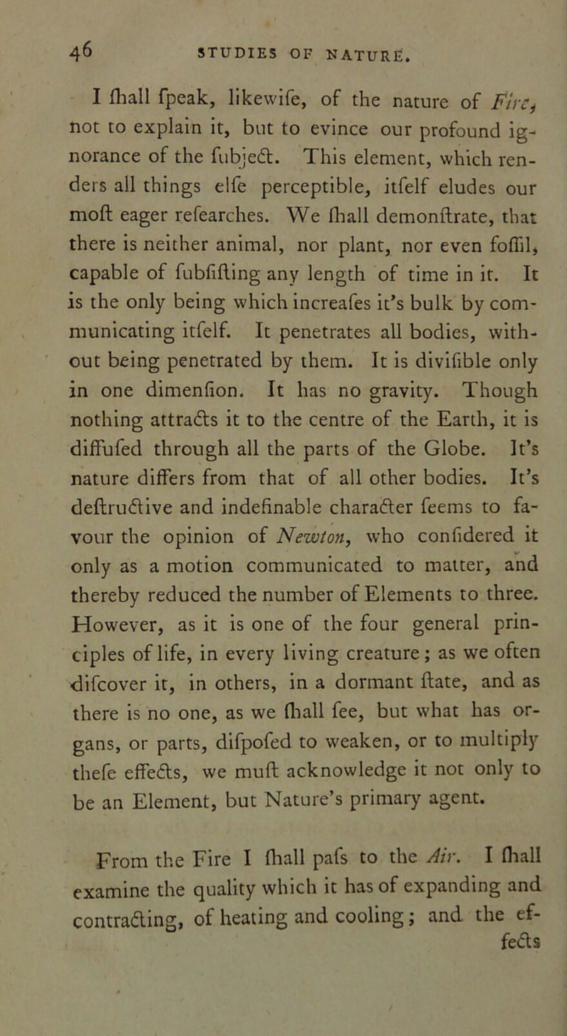 I fhall fpeak, likewife, of the nature of FirSj not to explain it, but to évincé our profound ig- norance of the fubjed. This element, which ren- ders ail things elfe perceptible, itfelf éludés our moft eager refearches. We fhall demonftrate, that there is neither animal, nor plant, nor even foflil, capable of fubfifling any length of time in it. It is the only being which increafes it’s bulk by com- municating itfelf. It pénétrâtes ail bodies, with- out being penetrated by them. It is divifible only in one dimenfion. It lias no gravity. Though nothing attraâis it to the centre of the Earth, it is diffufed through ail the parts of the Globe. It’s nature differs from that of ail other bodies. It’s deftruélive and indefinable charaéler feems to fa- vour the opinion of Newton, who confidered it only as a motion communicated to matter, and thereby reduced the number of Eléments to three. However, as it is one of the four general prin- ciples of life, in every living créature; as we often difcover it, in others, in a dormant date, and as there is no one, as we fhall fee, but what lias or- gans, or parts, difpofed to weaken, or to multipiy thefe effeéts, we muft acknowledge it not only to be an Element, but Nature’s primary agent. From the Fire I fhall pafs to the Air. I fhall examine the quality which it hasof expanding and contra&amp;ing, of heating and cooling ; and the ef- fets