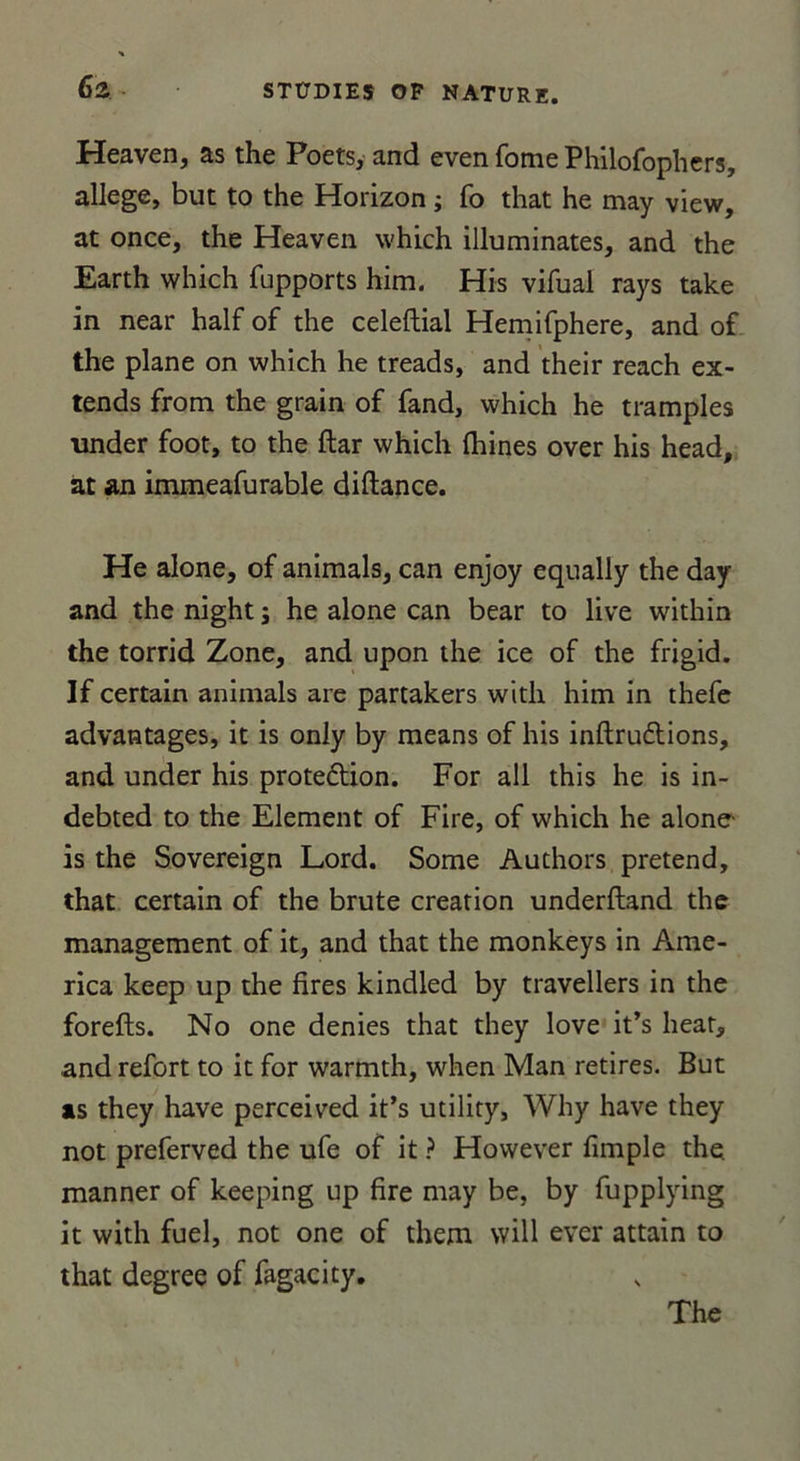 Heaven, as the Poets, and even forne Philofophers, allégé, but to the Horizon ; fo that he may view, at once, the Heaven which illuminâtes, and the Earth which fupports him. His vifual rays take in near half of the celeftial Hemifphere, and of the plane on which he treads, and their reach ex- tends from the grain of fand, which he tramples under foot, to the ftar which fhines over his head, at an immeafurable diftance. He alone, of animais, can enjoy equally the day and the night ; he alone can bear to live within the torrid Zone, and upon the ice of the frigid. If certain animais are partakers with him in thefe advantages, it is only by means of his inftruftions, and under his proteftion. For ail this he is in- debted to the Elément of Fire, of which he alone is the Sovereign Lord. Some Authors prétend, that certain of the brute création underftand the management of it, and that the monkeys in Ame- rica keep up the lires kindled by travellers in the forefts. No one déniés that they love it’s beat, and refort to it for warmth, when Man retires. But as they hâve perceived it’s utility, Why hâve they not preferved the ufe of it ? However fimple the. manner of keeping up fire may be, by fupplying it with fuel, not one of them vvill ever attain to that degree of fagacity.