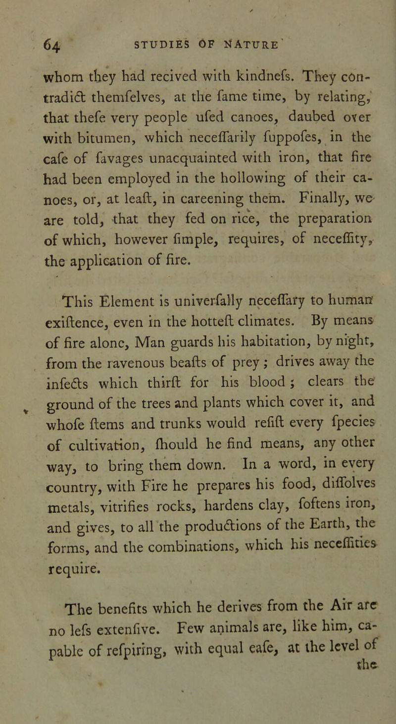 whom they had recived with kindnefs. They cûn- tradiCt themfelves, at the famé time, by relating, that thefe very people ufed canoës, daubed over with bitumen, which neceffarily fuppofes, in the café of favages unacquainted with iron, that fire had been employed in the hollowing of their ca- noës, or, at leaft, in careening them. Finally, wo are told, that they fed on rice, the préparation of which, however fimple, requires, of neceffity, the application of fire. This Elément is univerfally neceffary to human exiftence, even in the hottefl climates. By means of fire alonc, Man guards his habitation, by night, front the ravenous beafts of prey ; drives away the infeCts which thirft for his blood ; clears the ground of the trees and plants which cover it, and whofe items and trunks would refift every fpecies of cultivation, fhould he find means, any other way, to bring them down. In a word, in every country, with Fire he préparés his food, diffolves metals, vitrifies rocks, hardens clay, foftens iron, and gives, to ail the productions of the Earth, the forms, and the combinations, which his neceffities require. 1 The benefits which he dérivés from the Air are no lefs extenfive. Few animais are, like him, ca- pable of refpiring, with equal eafe, at the level of