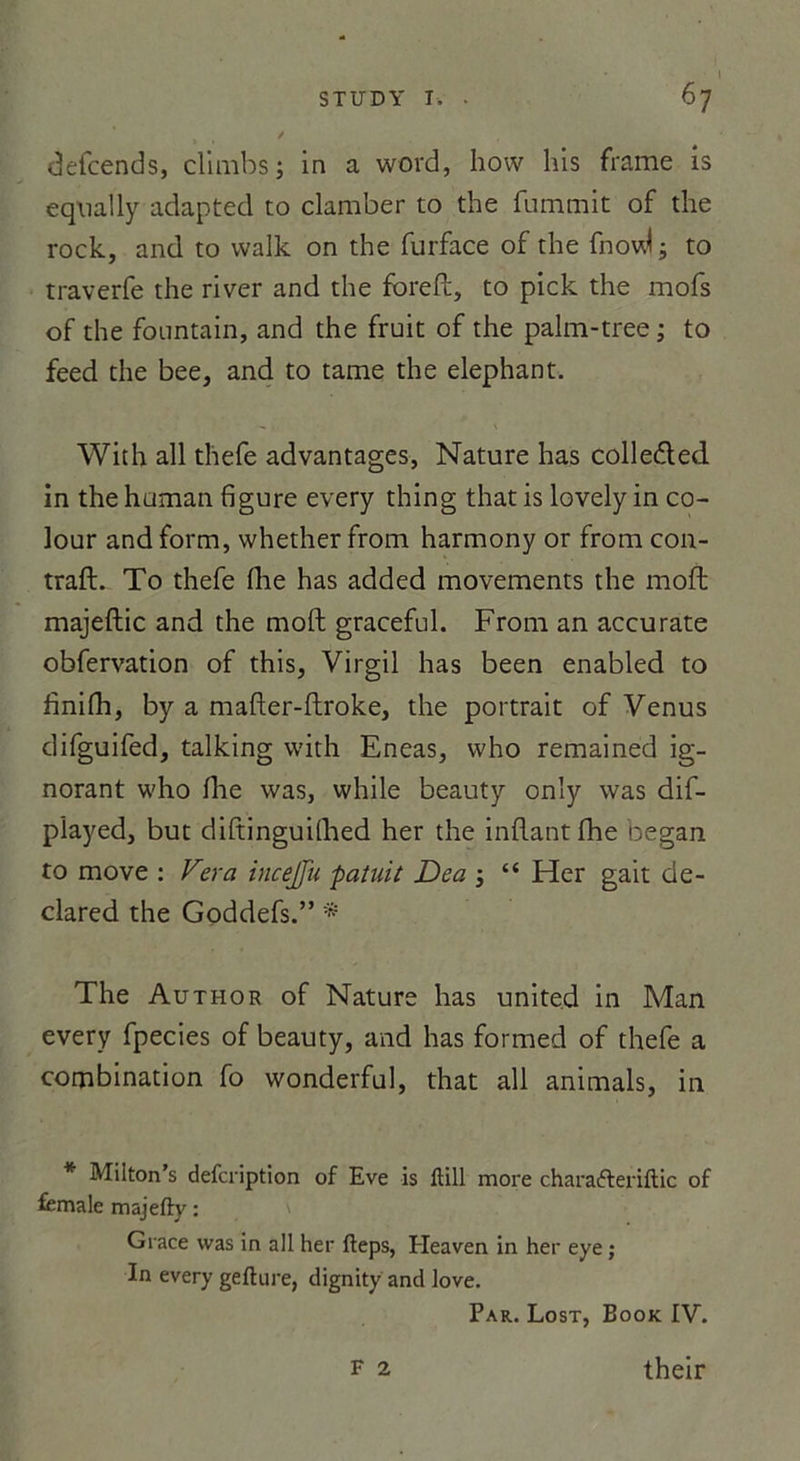 defcends, climbs; in a word, how his frame is eqnally adapted to clamber to the fummit of die rock, and to vvalk on the furface of the fnovd -, to traverfe the river and the foreft, to pick the mofs of the fountain, and the fruit of the palm-tree; to feed the bee, and to tame the éléphant. With ail thefe advantages, Nature has colle&amp;ed in the human figure every thing that is lovely in co- lour and form, whether from harmony or from con- traft. To thefe fhe has added movements the moft majeftic and the moft graceful. From an accu rate obfervation of this, Virgil has been enabled to finifh, by a mafter-ftroke, the portrait of Venus difguifed, talking with Eneas, who remained ig- norant who fine was, while beauty only was dif- pïayed, but diftinguillied her the inftantfhe began to move : Fera incejju paîuit Dea ; “ Her gait de- clared the Goddefs.” * The Author of Nature has united in Man every fpecies of beauty, and has formed of thefe a combination fo wonderful, that ail animais, in * Milton’s defcription of Eve is ftill more charafteriftic of female majefty : Grâce was in ail her fteps, Heaven in her eye ; In every gefture, dignity and love. Par. Lost, Book IV. F 2 their