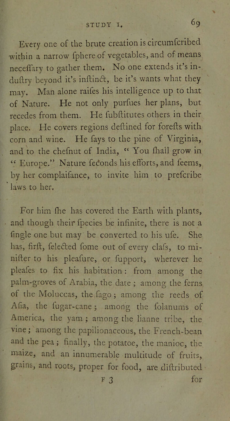 Every one of the brute création is circumfcribed within a narrow fphere of vegetables, and of means neceffary to gather them. No one extends it’s in- duflry beyond it’s iiiftind, be it’s wants what they may. Man alone raifes his intelligence up to that of Nature. He not only purfues lier plans, but recedes from them. He fubftitutes others in their place. He covers régions deftined for forefts with corn and wine. He fays to the pine of Virginia, and to the chefnut of India, “ You fhall grow in “ Europe.” Nature féconds his efforts, and feems, by lier complaifance, to invite him to prefcribe lavvs to lier. For him fhe lias covered the Earth with plants, and thougli their fpecies be infinité, there is not a fingle one but may be converted to his ufe. She lias, firft, feledted fome out of every clafs, to mi- nifter to his pleafure, or fupport, wherever he pleafes to fix his habitation : from among the palm-groves of Arabia, the date ; among the ferns of the Moluccas, the fago ; among the reeds of A fia, the fugar-cane ; among the folanums of America, the yam ; among the lianne tri be, the vine ; among the papilionaceous, the French-bean and the pea ; finally, the potatoe, the manioc, the maize, and an innumerable multitude of fruits, grains, and roots, proper for food, are diftributed F 3 for