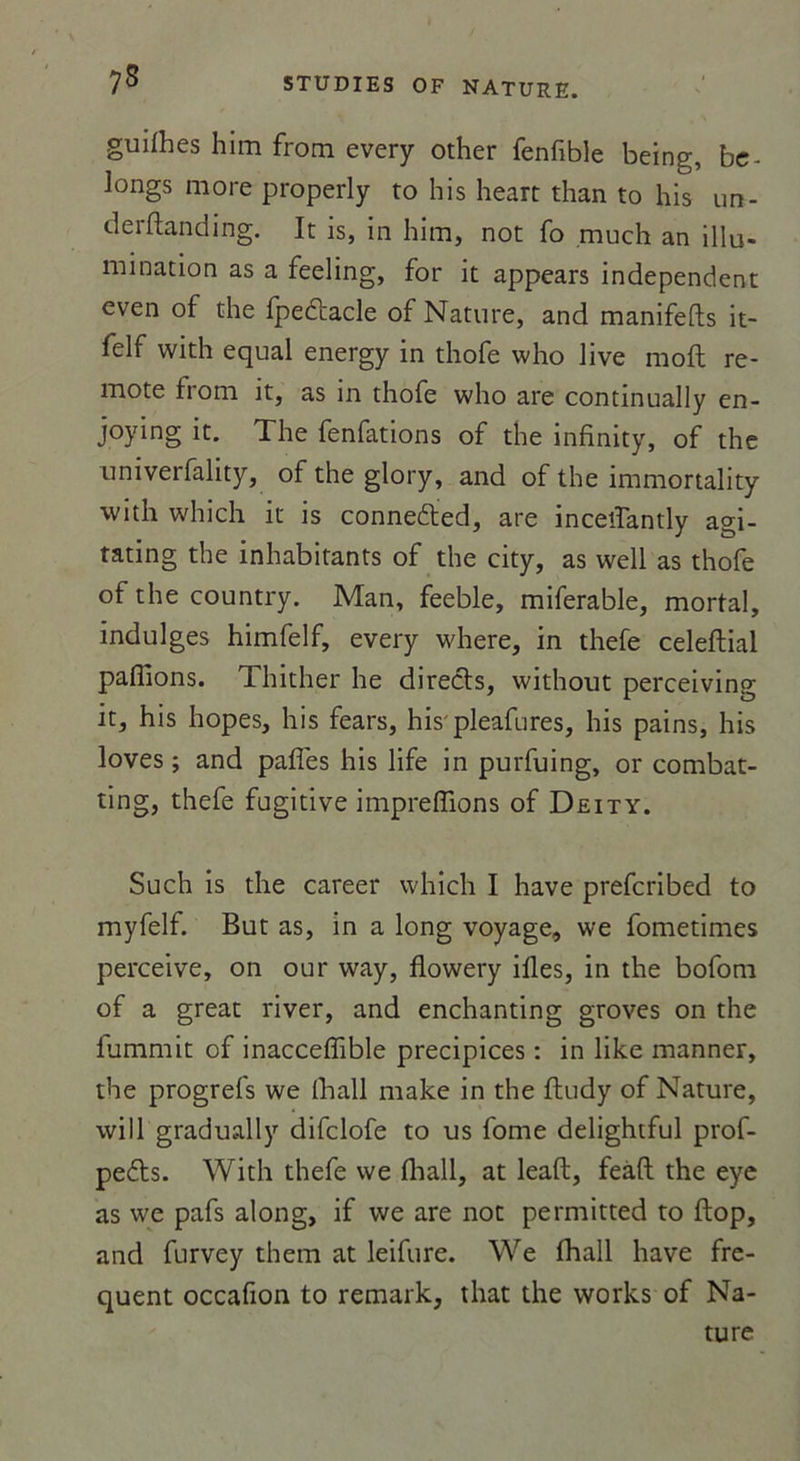 75 guiihes him from every other fenfible being, be- longs more properly to his heart than to his un- derftanding. It is, in him, not fo much an illu- mination as a feeling, for it appears independent even of the fpedtacle of Nature, and manifefts it- felf with equal energy in thofe who live molt re- mote from it, as in thofe who are continually en- joying it. The fenfations of the infinity, of the univerfality, of the glory, and of the immortality with which it is connedted, are inceilantly agi- tating the inhabitants of the city, as well as thofe of the country. Man, feeble, miferable, mortal, indulges himfelf, every where, in thefe celeftial pallions. Thither he directs, without perceiving it, his hopes, his fears, his' pleafures, his pains, his loves ; and pâlies his life in purfuing, or combat- ting, thefe fugitive imprelïions of Deity. Such is the career which I hâve prefcribed to myfelf. But as, in a long voyage, we fometimes perceive, on our way, flowery illes, in the bofom of a great river, and enchanting groves on the fummit of inacceffible précipices : in like manner, the progrefs we lhall make in the ftudy of Nature, will gradually difclofe to us fome delightful prof- pedts. With thefe we lhall, at leaft, feaft the eye as we pafs along, if we are not permitted to ftop, and furvey them at leifure. We lhall hâve fre- quent occafion to remark, that the works of Na- ture