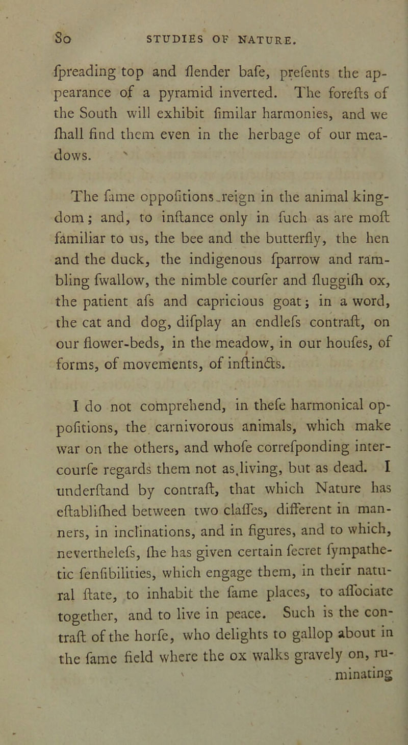 fpreading top and flender bafe, prefents the ap- pearance of a pyramid inverted. The forefts of the South will exhibit fimilar harmonies, and we fhall find thcm even in the herbage of our mea- dows. ' The famé oppofitions,reign in the animal king- dom ; and, to inftance only in fuch as are moft familiar to us, the bee and the butterfly, the lien and the duck, the indigenous fparrow and ram- bling fwallow, the nimble courier and fluggifh ox, the patient afs and capricious goat ; in a word, the cat and dog, difplay an endlefs contraft;, on our flower-beds, in the meadow, in our houfes, of forms, of movements, of inftin&amp;s. I do not comprehend, in thefe harmonical op- pofitions, the carnivorous animais, which make vvar on the others, and whofe correfponding inter- courfe regards them not as.living, but as dead. I underftand by contraft, that which Nature lias eftablilhed between two claffes, different in man- ners, in inclinations, and in figures, and to which, neverthelefs, fhe has given certain fecret fympathe- tic fenfibilities, which engage them, in their natu- ral ftate, to inhabit the famé places, to affociate together, and to live in peace. Such is the con- traft of the horfe, who delights to gallop about in the famé field vvhere the ox walks gravely on, ru- ' minating