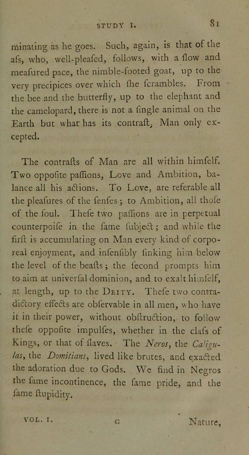 Si minating as lie goes. Such, again, is that of tae afs, who, well-pleafed, follows, with a ilow and meafured pace, the nirable-footed goat, up to the very précipices over which fhe fcrambles. Front the bee and the butterfiy, up to the éléphant and the caraelopard, there is not a iîngle animal on the Earth but whatr lias its contraft; Man only ex- cepted. The contrafts of Man are ail within himfelf. Two oppofite pallions, Love and Ambition, ba- lance ail his adions. To Love, are referable ail the pleafures of the fenfes ; to Ambition, ail thofe of the foui. Thefe two pallions are in perpétuai counterpoife in the famé fubject ; and while the firft is accumulating on Man every kind of corpo- réal enjoyment, and infenfibly linking him below the level of the beafts ; the fécond prompts him to aim at univerfal dominion, and to exalt himfelf, at length, up to the Deity. Thefe two contra- dictory effects are obfervable in ail men, who hâve it in their power, without obftrudion, to follow thefe oppofite impulfes, whether in the clafs of Kings, or that of ilaves. The Neros, the CaHgu- las, the Domitians, lived like brutes, and exaded the adoration due to Gods. We find in Negros the famé incontinence, the famé pride, and the famé ftupidity. VOL. i. G Nature,