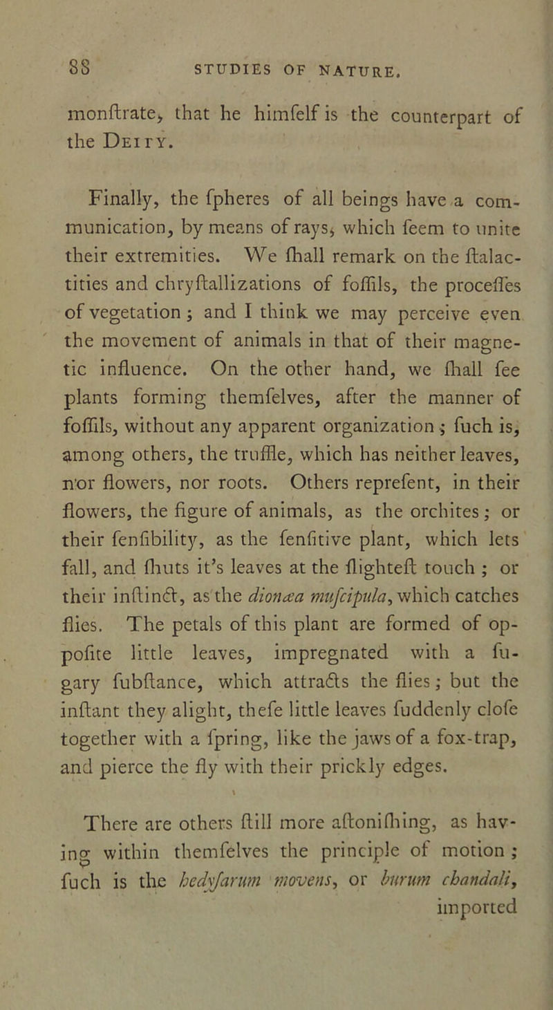 monftrate, that he himfelf is the counterpart of the Deity. Finally, the fpheres of ail beings hâve a com- munication, by means of ray s* which feem to unité their extremities. We fhall remark on the ftalac- tities and chryftallizations of foflils, the procédés of végétation ; and I think we may perceive even the movement of animais in that of their magne- tic influence. On the other hand, we fliall fee plants forming themfelves, after the manner of foffils, without any apparent organization ; fuch is, among others, the truffle, which has neither leaves, n'or Aowers, nor roots. Others reprefent, in their Aowers, the figure of animais, as the orchites ; or their fenfibility, as the fenfitive plant, which lets fall, and flruts it’s leaves at the flightefl touch ; or their inftinA, as the dionœa mifcipula^ which catches Aies. The petals of this plant are formed of op- pofite little leaves, impregnated with a fu- gary fubflance, which attrads the Aies ; but the inftant they alight, thefe little leaves fuddenly clofe together with a fpring, like the jawsof a fox-trap, and pierce the Ay with their prickly edges. \ There are others Aill more aftonifliing, as hav- ing within themfelves the principle of motion ; fuch is the hedvfarwn moyens, or burum chandail, imported