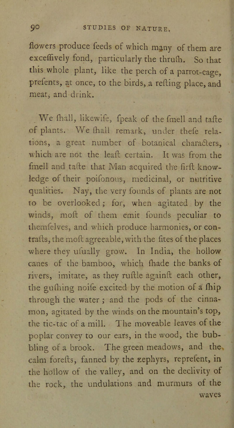 flowers produce feeds of which mjny of tbem arc exceffively fond, particularly the thrulh. So that this whole plant, like the perch of a parrot-cage, prefents, at once, to the birds, a refting place, and méat, and drink. We lliail, likewife, fpeak of the fmell and tafte of plants. We (hall remark, under thefe rela- tions, a great number of botanical characters, which are not the leaft certain. It was from the fmell and tafte that Man acquired the firft know- ledge of lheir poifonons, médicinal, or nutritive qualities. Nay, the very founds of plants are not to be overlooked ; for, when agitated by the winds, moft of thein émit founds peculiar to themfelves, and which produce harmonies, or con- trafts, the moft agreeable, with the fîtes of the places where they ufually grow. In India, the hollow canes of the bamboo, which lhade the banks of rivers, imitate, as they ruftle againft each other, the gulhing noife excited by the motion of a fhip through the water ; and the pods of the cinna- mon, agitated by the winds on the mountain’s top, the tic-tac of a mill. The moveable leaves of the poplar convey to our ears, in the wood, the bub- bling of a brook. The green meadows, and the, calm forefts, fanned by the zéphyrs, reprefent, in the hollow of the valley, and on the declivity of the rock, the undulations and murmurs of the waves