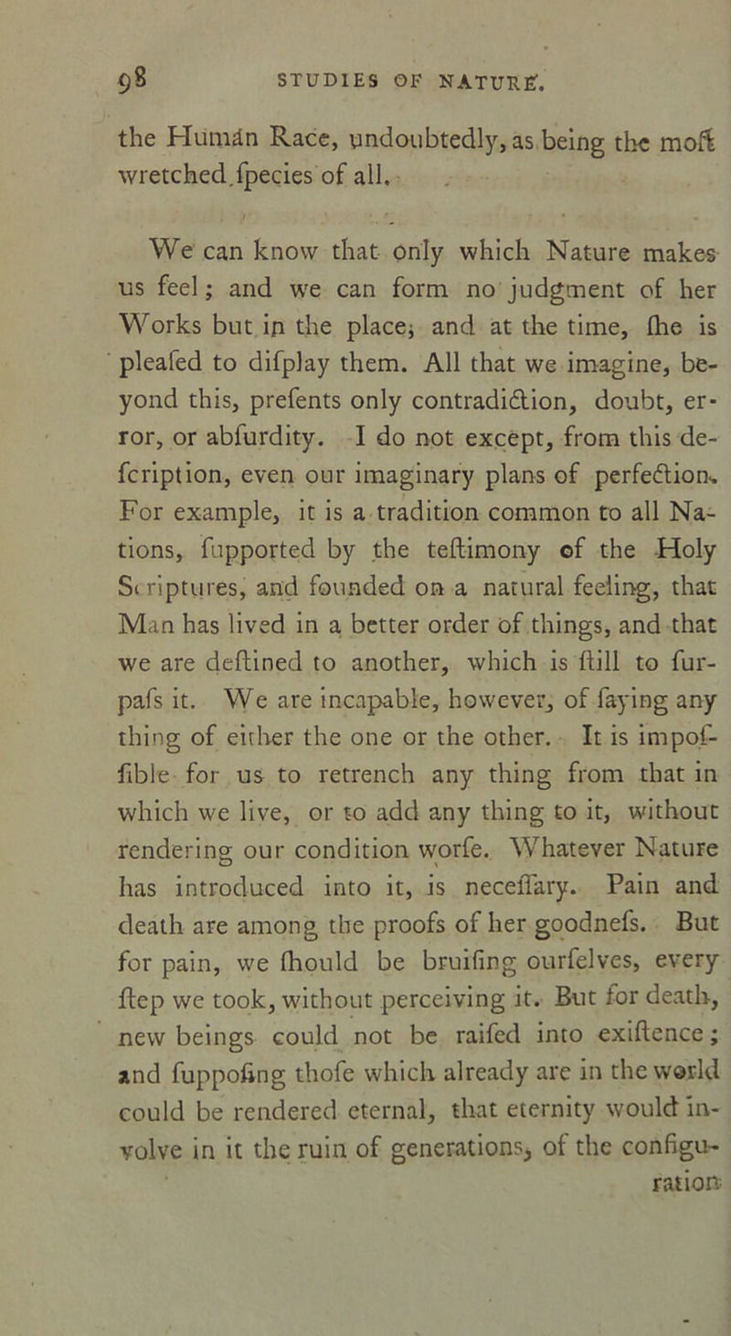 the Humân Race, undoubtedly, as being the moff wretched.fpecies of ail. r ' • We can know that only which Nature makes us feel ; and we can form no judgment of her Works but in the place* and at the time, lhe is plealed to difplay them. Ail that we imagine, be- yond this, prefents only contradiction, doubt, er- ror, or abfurdity. I do not except, from this de- fcription, even our imaginary plans of perfection For example, it is a tradition common to ail Na- tions, fupported by the teftimony of the Holy Scriptures, and founded on a natural feeiing, that Man has lived in a better order of things, and that we are deftined to another, which is ftill to fur- pafs it. We are incapable, however, of faying any thing of eirher the one or the other. It is impoi- fible for us to retrench any thing from that in which we live, or to add any thing to it, without renderino; our condition worfe. Whatever Nature has introduced into it, is neceffary. Pain and death are among the proofs of her goodnefs. But for pain, we fhould be bruifing ourfelves, every ftep we took, without perceiving it. But ior death, nevv beings could not be raifed into exiflence ; and fuppofing thofe which already are in the w'ôrld could be rendered eternal, that eternity would in- volve in it the ruin of générations* of the configu- ration
