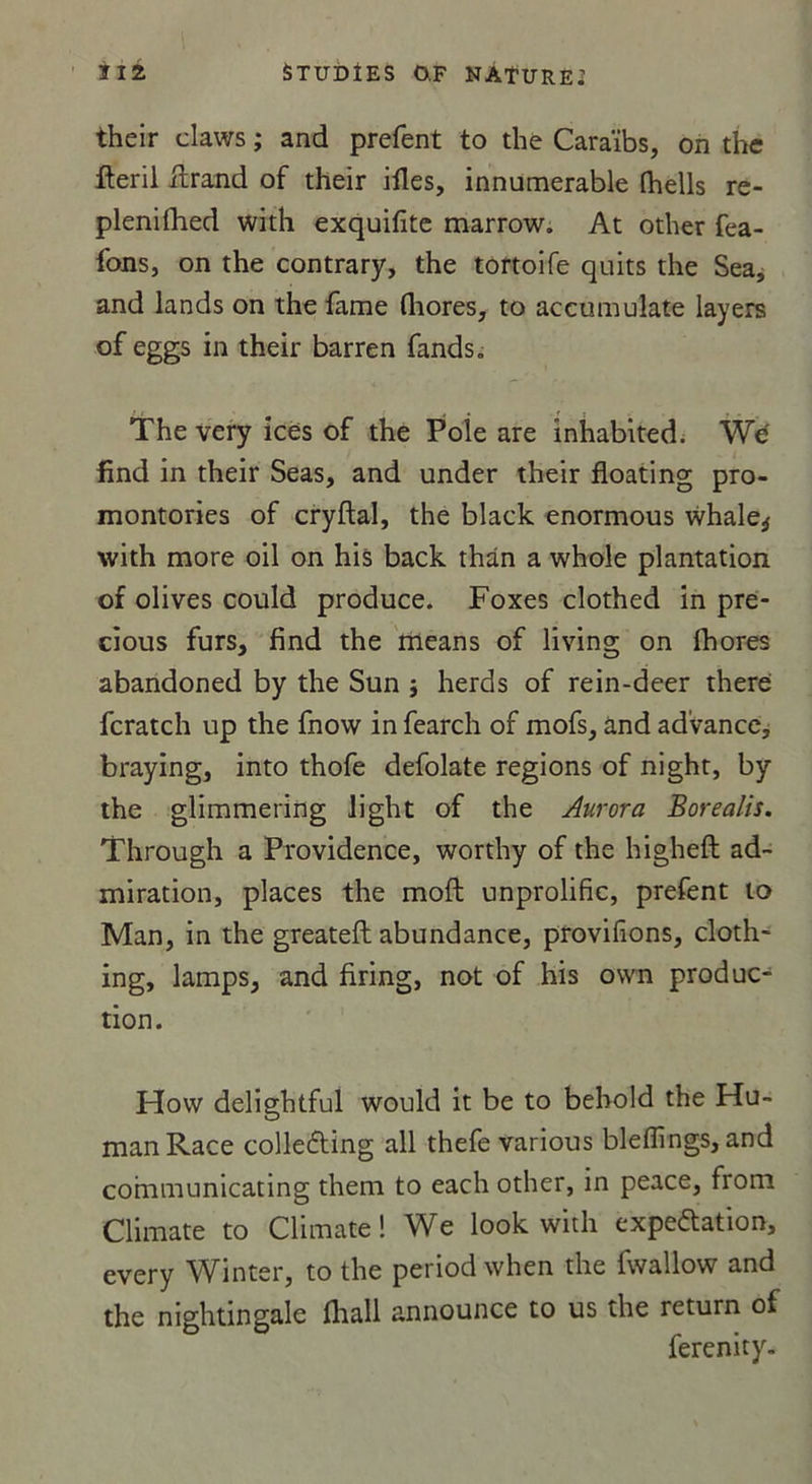 their claws ; and prefent to the Caraïbs, on the fleril itrand of their ifles, innumerable fhells re- plenifhed with exquifite marrow. At other fea- fons, on the contrary, the tortoife quits the Sea, and lands on the famé Giores, to accumulate layers of eggs in their barren fands. The very ices of the Pôle are inhabited. Wé find in their Seas, and under their floating pro- montories of cryftal, the black enormous whale* with more oil on his back thân a whole plantation of olives could produce. Foxes clothed in pre- cious furs, find the means of living on fhores abandoned by the Sun } herds of rein-deer therei fcratch up the fnow in fearch of mofs, and ad’vance, braying, into thofe defolate régions of night, by the glimmering Jight of the Aurora Borealis. Through a Providence, worthy of the higheft ad- miration, places the moft unprolific, prefent to Man, in the greateft abundance, provifions, cloth- ing, lamps, and firing, not of his own produc- tion. Hovv delightful would it be to bebold the Hu- manRace collefting ail thefe various blefîings, and communicating them to each other, in peace, from Climate to Climate ! We look with expectation, every Winter, to the period vvhen the fwallow and the nightingale fliall announce to us the return of ferenity-