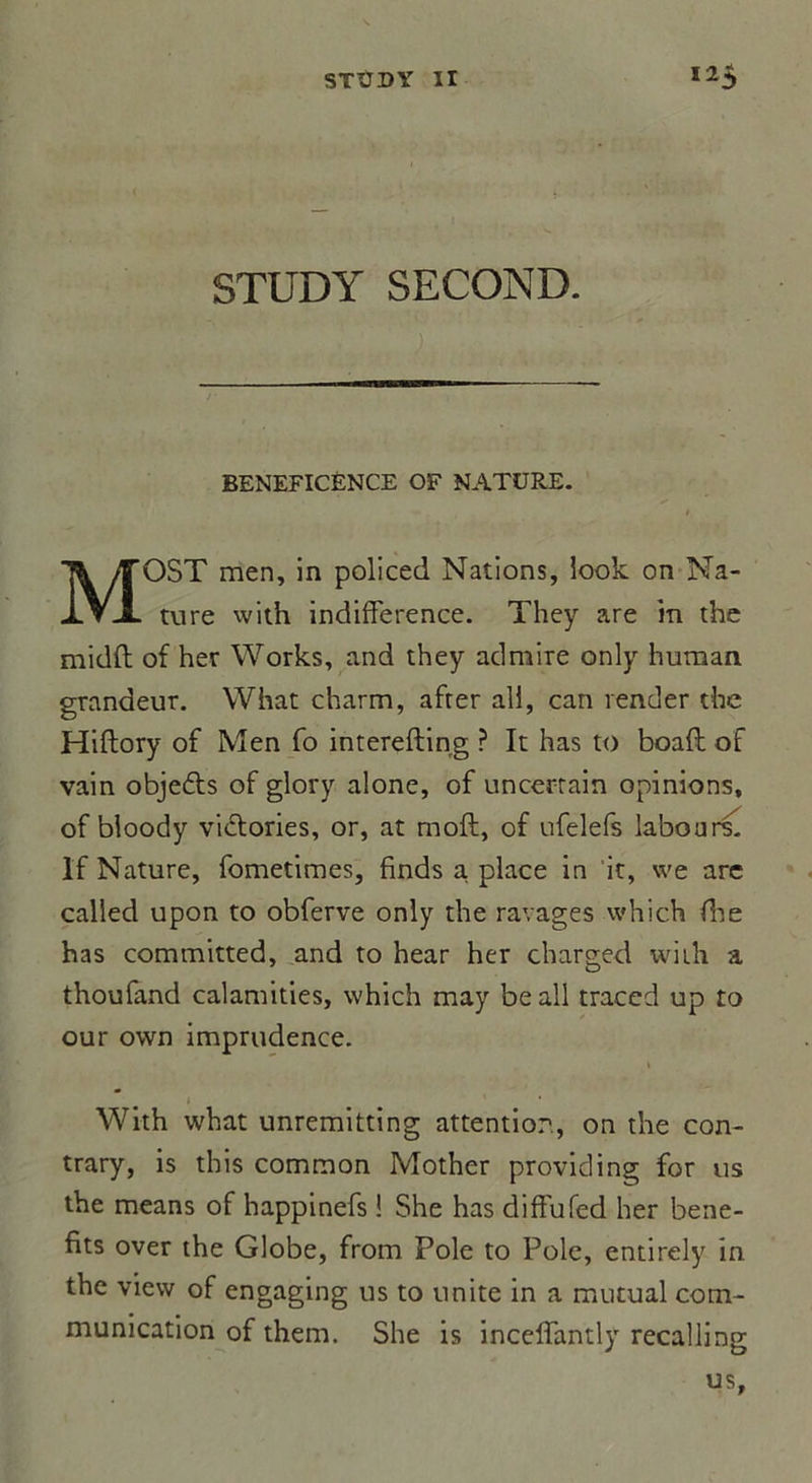 STUDY SECOND. BENEFICENCE OF NATURE. MOST men, in policed Nations, look on Na- ture vvith indifférence. They are in the midff of her Works, and they admire only human grandeur. What charm, afrer ail, can render the Hiftory of Men fo interefting ? It lias to boaft of vain objefts of glory alone, of uncerrain opinions, of bloody vidtories, or, at moft, of ufelefs labours. If Nature, fometimes, finds a. place in it, vve are called upon to obferve only the ravages which die has committed, and to hear her charged wiih a thoufand calamities, which may beall traced up to our own imprudence. i With what unremitting attention, on the con- trary, is this common Mother providing for us the means of happinefs ! She has diffufed her bene- fits over the Globe, from Pôle to Pôle, entirely in the view of engaging us to unité in a mutual com- munication of them. She is inceffantly recalling us.