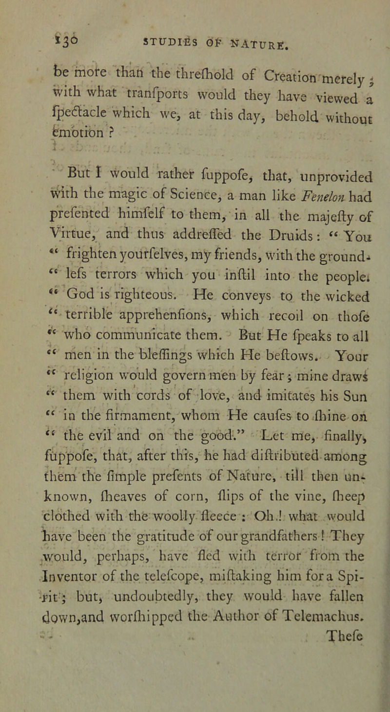 be more than the threlhold of Création merely with what tranfports would they liave viewed a fpedtacle which we, at this day, behold withouE émotion ? 4 ( (4 j.. . . But I would rather fuppofe, that, unprovided with the magic of Science, a man like Fenelon had prefented himfelf to them, in ail the majefty of Virtue, and thus addrefTed the Druids : “ You frighten yourfelves, my friends, with the ground^ lefs terrors which you inftil into the people; “ God is righteous. He conveys to the wicked (t terrible apprehenfions, which recoil on thofe ,c who communicate them. But He fpeaks to ail <c men in the bleffings which He beftovvs. Your <c religion would governmen by fear; mine drawé “ them with cords of love, and imitâtes his Sun “ in the firmament, whom He caufes to fhine on tc the evil and on the good.” Let me, finally, fùppofe, that, after this, he had diftributed among them the fimple prefents of Nature, till then un- known, flieaves of corn, flips of the vine, flieep clothed with the woolly fleece : Oh.! what would hâve been the gratitude of our grandfathers ! They would, perhaps, hâve fled with terror from the Inventor of the telefcope, miflaking him fora Spi- •rit ; but, undoubtedly, they would hâve fallen down,and worfhippcd the Author of Telemachus. Thefe v»t