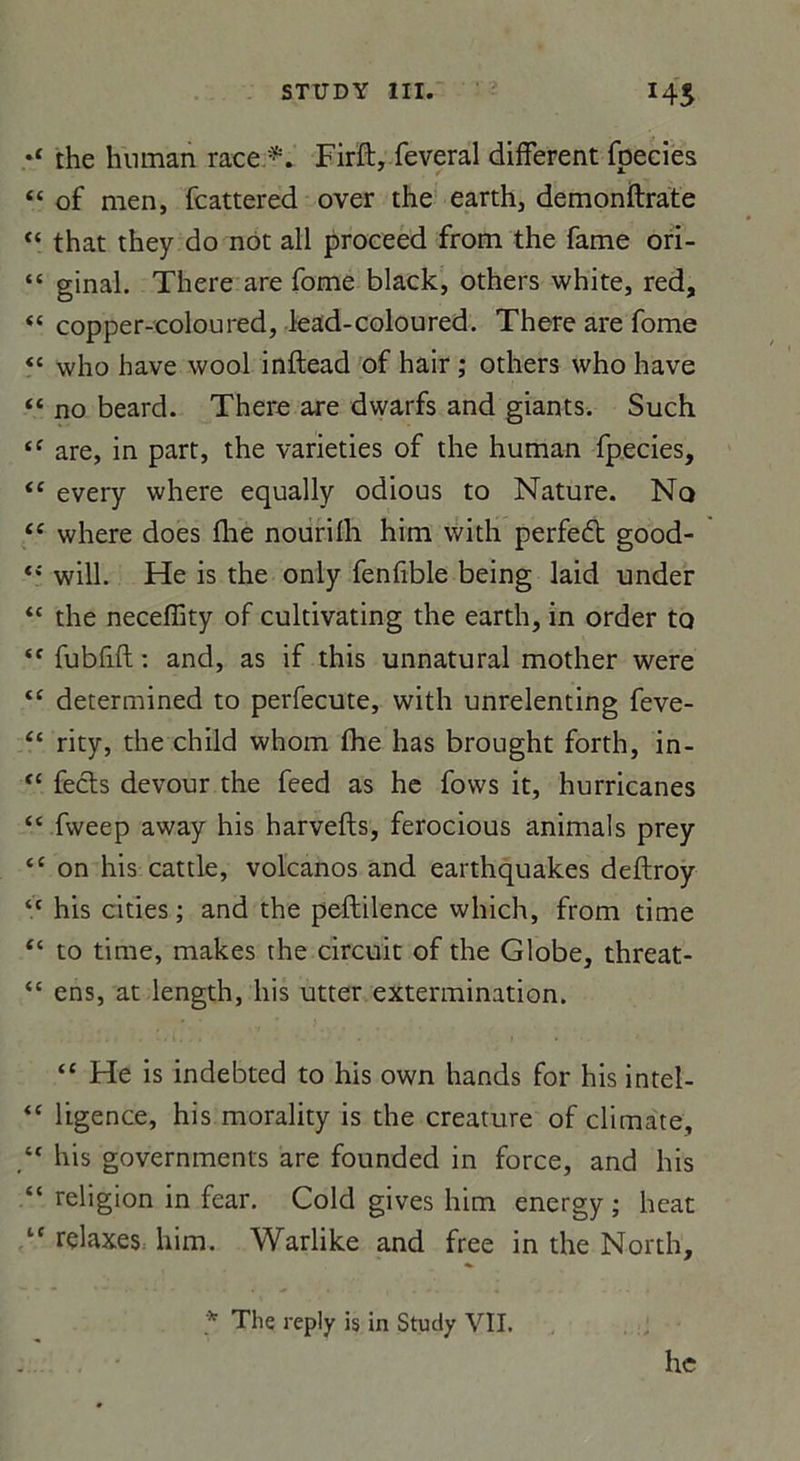 the human race *. Firft, lèverai different foecies “ of men, fcattered over the earth, demonftrate “ that they do not ail proceed from the famé ori- “ ginal. There are fome black, others white, red, “ copper-coloured, lead-coloured. There are fome “ who bave wool inftead of hair ; others who hâve “ no beard. There are dwarfs and giants. Such “ are, in part, the varieties of the human fpecies, <c every where equally odious to Nature. Nq “ where does fhe nourilh him with perfedt good- will. He is the only fenfible being laid under “ the neceffity of cultivating the earth, in order to ‘f fubfift : and, as if this unnatural mother were tc determined to perfecute, with unrelenting feve- “ rity, the child whom fhe has brought forth, in- “ fecls devour the feed as he fows it, hurricanes “ fweep away his harvefts, ferocious animais prey tc on his cattle, volcanos and earthquakes deftroy “ his cities ; and the peftilence which, from time “ to time, makes the circuit of the Globe, threat- “ ens, at length, his utter extermination. “ He is indebted to his own hands for hisintel- ‘c ligence, his morality is the créature of climate, his governments are founded in force, and his “ religion in fear. Cold gives him energy ; beat l( relaxes^ him. Warlike and free in the North, * The reply is in Study VIL lie