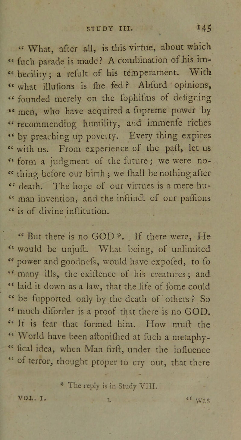 “ What, after ail, is this virtue, about whiçh « fuch parade is made? A combination of his im- tc becility ; a refuit of bis tempérament. With “ what illufions is dre fed ? Abfurd opinions, “ foutided merely on the fophifms of defigning “ men, who hâve acquired a fupreme power by « recommending humility, and immenfe riches “ by preaching up poverty. Every thing expires “ with us. From expérience of the paft, let us “ form a judgment of the future; we were no- tc thing before our birth ; we (hall be nothing after <c cleath. The hope of our virtues is a mere hu- £t man invention, and the inftindt of our paillons “ is of divine inftitution. tc But there is no GOD If there were, He “ would be unjuft. What being, of unlimited <f power and goodnefs, would hâve expofed, to fo cf many ills, the exiftence of his créatures; and tc laid it down as a law, that the life of fome could “ be fupported only by the death of others ? So {C much diforder is a proof tliat there is no GOD, “ It is fear that formed him. FIow muft the “ World hâve been aftonilî'.cd at fuch a metaphy- “ fical idea, when Man {irft, under the influence “ °f terror, thought proper to cry out, that there * The replv is in Study VIII. vol. i, t. <c vvas