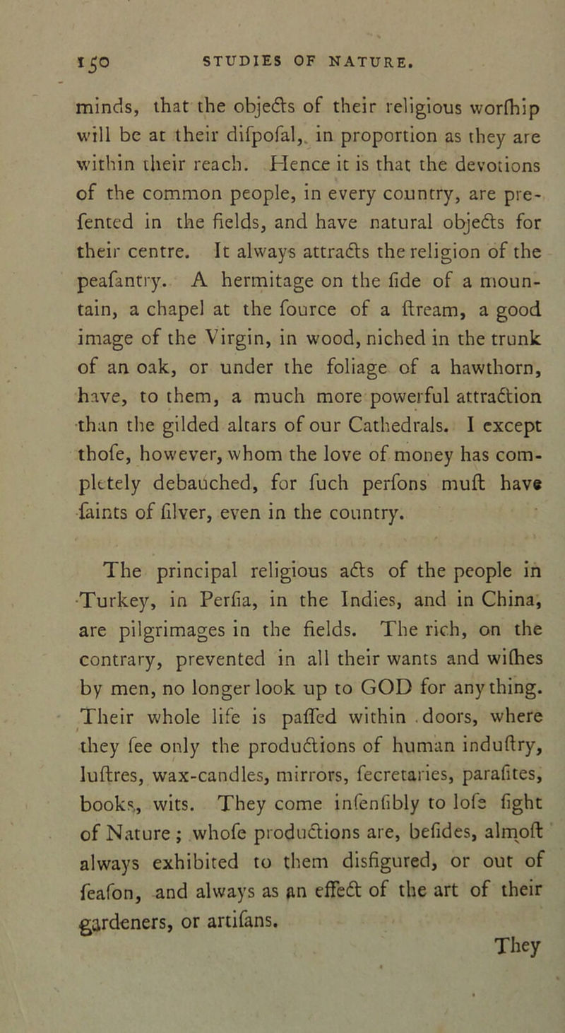 *5° minds, that the objeCts of their religious worfhip will be at their difpofal, in proportion as they are within their reach. Hence it is that the dévotions of the common people, in every country, are pre- fentcd in the fields, and hâve natural objeCts for their centre. It always attraCts the religion of the peafantry. A hermitage on the fide of a moun- tain, a chape! at the fource of a ftream, a good image of the Virgin, in wood, niched in the trunk of an oak, or under the foliage of a hawthorn, hâve, to them, a much more powerful attraction than the gilded altars of our Cathedrals. I except thofe, however, whom the love of money has com- pletely debauched, for fuch perfons muft hâve faints of Hiver, even in the country. The principal religious aCts of the people in Turkey, in Perfia, in the Indies, and in China, are pilgrimages in the fields. The rich, on the contrary, prevented in ail their wants and wilhes by men, no longer look up to GOD for anything. Their whole life is pafTcd within doors, where they fee only the productions of human induftry, luftres, wax-candles, mirrors, fecretaries, parafites, books,, wits. They corne infenfibly to lofe fïght of Nature; whofe productions are, befides, almoft always exhibited to them disfigured, or out of feafon, and always as an effeCt of the art of their gardeners, or artifans. They