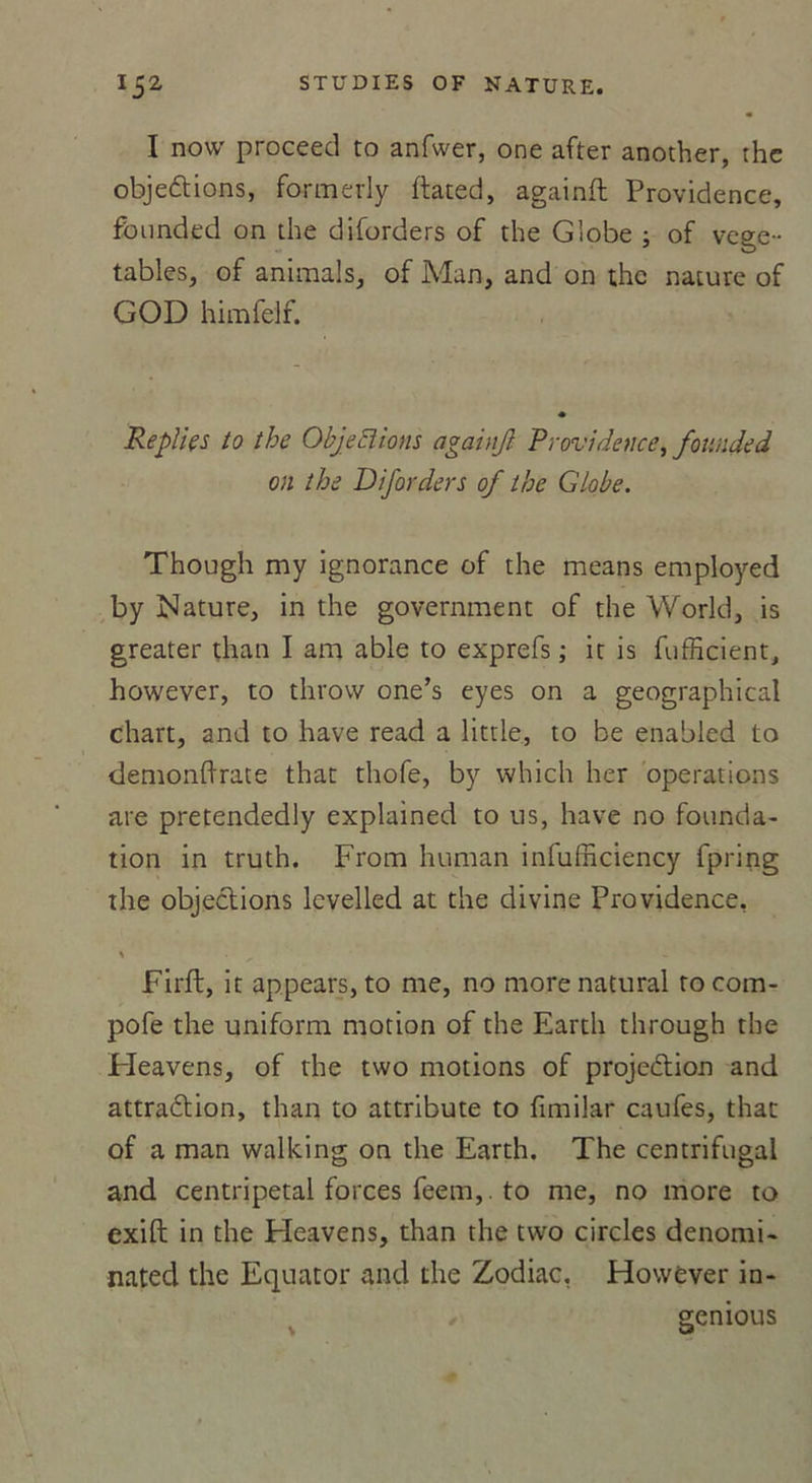 I now proceed to anfwer, one after another, thc objections, formerly ftated, againft Providence, founded on die diforders of the Globe ; of vege- tables, of animais, of Man, and on thc nature of GOD himfelf. Replie s to the Objections againjl Providence, founded on the Diforders of the Globe. Though my ignorance of the means employed by Nature, in the government of the World, is greater than I am able to exprefs ; it is fufficient, however, to throvv one’s eyes on a geographical chart, and to hâve read a little, to be enabled to demonftrate that thofe, by which her operations are pretendedly explained to us, hâve no founda- tion in truth. From human infufficiency fpring the objections levelled at the divine Providence, % . / Firft, it appears, to me, no morenatural rocom- pofe the uniform motion of the Earth through the Fleavens, of the two motions of projection and attraction, than to attribute to fimilar caufes, that of a man walking on the Earth. The centrifugal and centripetal forces feem,. to me, no more to exift in the Fleavens, than the two circles denomi- nated thc Equator and the Zodiac, However in- \ genious