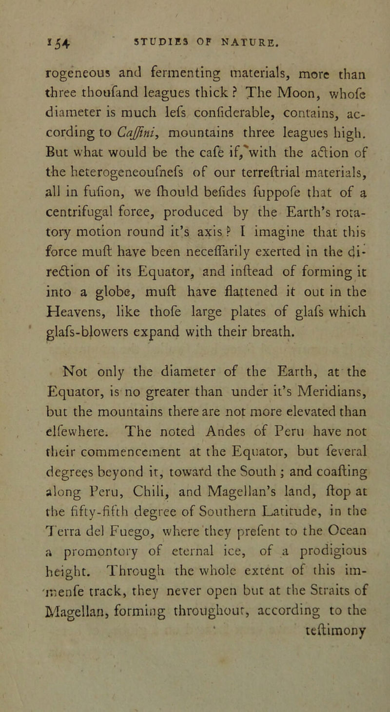 rogeneous and fermenting materials, more than three thoufand leagues tliick ? The Moon, whofe diameter is much lefs confiderable, contains, ac- cording to Cajfini, mountains three leagues high. But what would be the café if/with the ad ion of the heterogeneoufnefs of our terreftrial materials, ail in fufion, we fhould belides fuppofe that of a centrifugal force, produced by the Earth’s rora- tory motion round it’s axis ? I imagine that this force muft hâve been neceffarily exerted in the cji- redion of its Equator, and inftead of forming it into a globe, muft hâve flattened it out in the Heavens, like thofe large plates of glafs which glafs-blowers expand with their breath. Not only the diameter of the Earth, at the Equator, is no greater than under it’s Meridians, but the mountains there are not more elevated than elfewhere. The noted Andes of Peru hâve not their commencement at the Equator, but feveral degreçs beyond ir, toward the South ; and coafting along Peru, Chili, and Magellan’s land, ftop at the fifty-frfth degree of Southern Latitude, in the Terra del Fuego, whcre they prefent to the Océan a promontory of eternal ice, of a prodigious height. Through the whole extent of this im- menfe track, they never open but at the Straits of Magellan, forming throughour, according to the teftimony