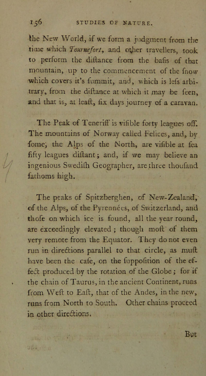 \ lhe New World, if we form a judgment from the time which Tournefort, and otjher travellers, took to perform the diltance from the bafis of that mountain, up to the commencement of the fnow which covers it’s fummit, and, which is lefs arbi- trary, from the diftance at which it may be feen, and that is, ai leaft, lix days journey of a caravan. The Peak of Teneriff is vifible forty leagues off. The mountains of Norway called Felices, and, by fome, the Al.ps of the North, are vifible at fea fifty leagues diftant; and, if we may believe an ingenious Swedifh Geographer, are three thoufand fathoms high. The pcaks of Spitzberghen, of New-Zealand, ©f the Alps, of the Pyrennées, of Switzerland, and thofe on which ice is found, ail the year round, are exceedingly elevated ; though moft of them very remote from the Equator. They do not even run in direâiions parallel to that circle, as muft hâve been the cale, on the fuppofition of the ef- fect produced by the rotation of the Globe ; for if the chain of Taurus, in the ancient Continent, runs from Weft to Eaft, that of the Andes, in the new, runs from North to South. Other chains proceed in other directions. But