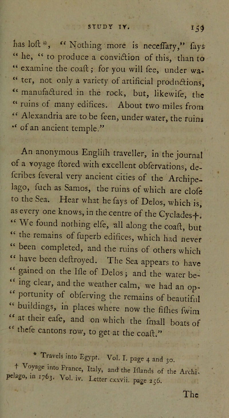 *59 lias loft t( Nothing more is neceflary,” fays “ he, “ to produce a conviction of this, than to “ examine the coaft ; for you vvill fee, under wa* “ ter> not only a varicty of artificiai productions, “ manufaCtured in the rock, but, likewife, the “ ruins of many édifices. About tvvo miles from “ Alexandria are to be feen, under vvater, the ruins *f ofan ancient temple.” An anonymous Englifli traveller, in the journal of a voyage ftored with excellent obfervations, de- fenbes feveral very ancient cities of the Archipe- lago, fuch as Samos, the ruins of vvhich are elofe to the Sea. Hear what he fays of Delos, which is, as every one knows, in the centre of the Cycladesf. “ We found nothing elfe, ail along the coaft, but “ the remains of fuperb édifices, which had never “ been completed, and the ruins of others which hâve been deftroyed. The Sea appears to hâve gained on the Ifle of Delos 3 and the water be- “ ing clear, and the weather calm, we had an op- ‘f Portunity of obferving the remains of beautiful “ bui!dlngs, m places where now the fiflies fwim “ at their eafe» and on which the fmall boats of thefe cantons row, to get at the coaft.” * Travels ïnto Eg>-pt. Vol. I. page 4 and 30. t Voyage into France, Italy, and' the Iflands of the Archi- pe ago, in 1763. Vol. iv. Letter cxxvii. page 256.