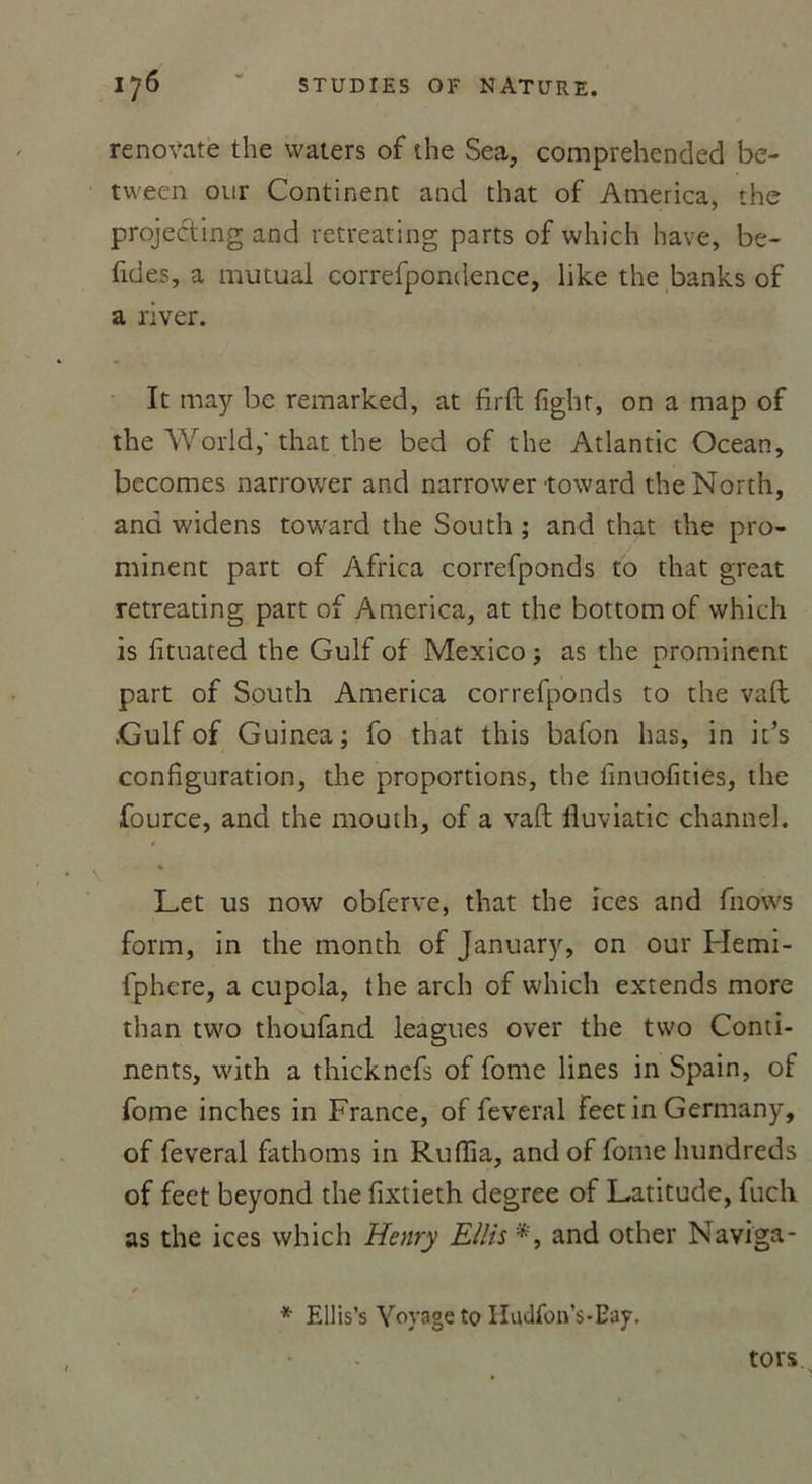 renoVate the waters of the Sea, comprehended be- tween our Continent and that of America, the projecting and retreating parts of which hâve, be- fides, a mutual correfpondence, like the banks of a river. It may be remarked, at firft fighr, on a map of the World,' that the bed of the Atlantic Océan, becomes narrower and narrower toward theNorth, and widens toward the South ; and that the pro- minent part of Africa correfponds to that great retreating part of America, at the bottomof which is fituated the Gulf of Mexico : as the nrominent * X. part of South America correfponds to the vaft .Gulf of Guinea; fo that this bafon lias, in it’s configuration, the proportions, the linuofities, the fource, and the mouth, of a vaft liuviatic channel. * Let us now obferve, that the ices and fnows form, in the month of January, on our Hemi- fphere, a cupola, the arch of which extends more than two thoufand leagues over the tvvo Conti- nents, with a thickncfs of fome lines in Spain, of fome inches in France, of feveral feet in Germany, of feveral fathoms in Ruffia, andof fome hundreds of feet beyond the fixtieth degree of Latitude, fuch as the ices which Henry E/lis *, and other Naviga- * * Ellis’s Voyage to Hudfoû’s-Eay. tors.