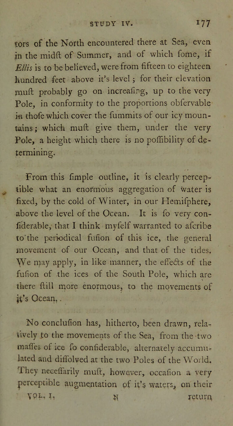 tors of the North encountered there at Sea, even in the midft of Summer, and of which fome, if Ellis is to be bel'ieved, were from fifteen to eighteen hundred feet above ifs level ; for their élévation muft probably go on increafirg, up to the very Pôle, in conformity to the proportions obfervable in thofe which cover the fummits of our icy moun- X tains; which muft give them, under the very Pôle, a height which there is 110 poflibility of de- termining. From this fimple outline, it is clearly percep- tible what an enormous aggregation of water is fixed, by the cold of Winter, in our Hemifphere, above the level of the Océan. It is fo very con- fiderable, that I think myfelf warranted to afcribe to'the periodical fufion of this ice, the general inovement of our Océan, and that of the tides. We may apply, in like manner, the effeds of the fufion of the ices of the South Pôle, which are there ftill more enormous, to the movements of jt’s Océan.. No conclufion has, hitherto, been drawn, rela- tively to the movements of the Sea, from thetwo malles of ice fo confiderable, alternately accumu- lated and diffolved at the two Pôles of the World. They neceffarily muft, however, occafion a very perceptible augmentation of it’s waters, on their YPfi îî xetur4