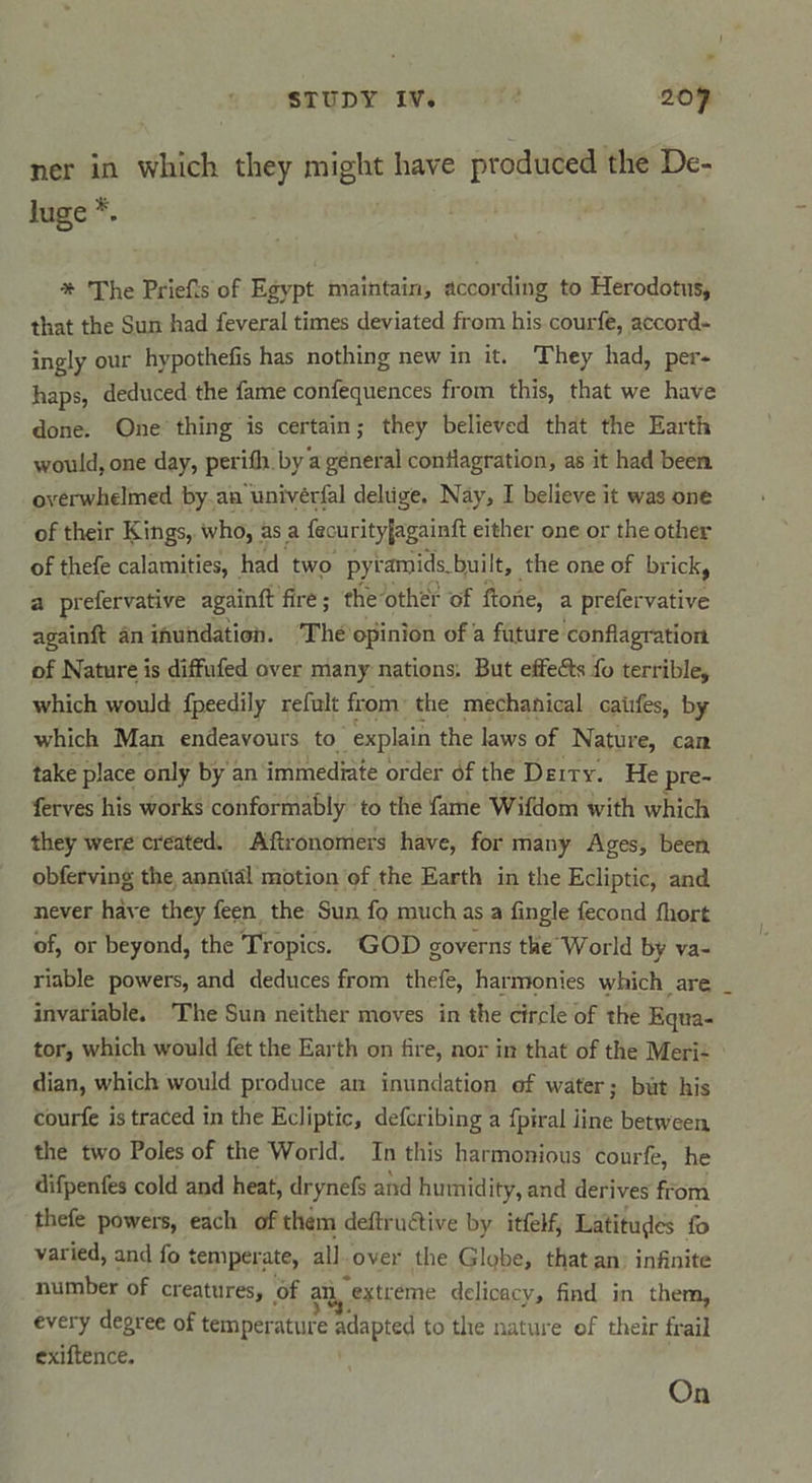 ner in which they might bave produced the De- luge •* The Priefls of Egvpt maintain, according to Herodotus, that the Sun had feveral times deviated from his courfe, accord- ingly our hypothefis has nothing new in it. They had, per- haps, deduced the famé confequences from this, that we hâve done. One thing is certain ; they believed that the Earth would,one day, periflt by a général conflagration, as it had been overwhdmed by an uniyêrfal delüge. Nây, I believe it wasone of their Kings, who, as a fecurityjagainft either one or the other of thefe calamities, had two pyramids.built, the one of brick, a prefervative againft fire ; the other of ftohe, a prefervative againft an inundation. The opinion of a future conflagration of Nature is dîffufed over many nations. But effefts fo terrible, which would fpeedily refult from the mechanical caùfes, by which Man endeavours to explain the laws of Nature, can take place only by an immédiate order of the Deity. He pre- ferves his Works conformably to the famé Wifdom with which they were created. Aftronomers hâve, for many Ages, been obferving the annûâl motion of the Earth in the Ecliptic, and never hâve they feen the Sun fo much as a Angle fécond fliort of, or beyond, the Tropics. GOD governs the World by va- riable powers, and deduces from thefe, harmonies which are invariable. The Sun neither moves in the circle of the Equa- tor, which would fet the Earth on lire, nor in that of the Meri- dian, which would produce an inundation of water ; but his courfe is traced in the Ecliptic, defcribing a fpirai line between the two Pôles of the World. In this harmonious courfe, he difpenfes cold and heat, drynefs and humidify, and dérivés from thefe powers, each of them deftruftive by itfelf, Latitudes fo varied, and fo temperate, ail over the Globe, that an infinité number of créatures, of an^ e^treme delicacy, find in them, every degree of température adapted to the nature of their frail exiftence. On