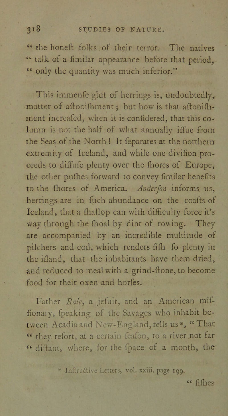 “ tbe honeft folks of tlieir terror. The natives “ talk of a fimilar appearance before that period, “ only the quantity was much inferior.” This immenfe glut of herrings is, undoubtedly, matter of aftonifhment -, but how is that aftonifh- ment increafed, when it is confidered, that this co- lumn is not the half of wliat annually iflue from the Seas of the North ! It feparates at the northern extremity of Iceland, and while one divifion pro- ceeds to diffufe plenty over the fhores of Europe, the other pulbes forward to convey fimilar benefits to the fhores of America. Anderfon informs us, herrings are in fuch abundance on the coafts of Iceland, that a fhallop can vvith difficulty force it’s vvay through the fhoal by dint of rowing. They are accompanied by an incredible multitude of pilchers and cod, which renders fifla fo plenty in the illand, that the inhabitants hâve them dried, and reduced to meal with a grind-ftone, to become food for their oxen and horfes. Father Raie, a jefuit, and an American mif- fionary, fpeaking of the Savages who inhabit be- tween Acadiaaqd New-England, tells us*, “ That “ they refort, at a certain feafon, to a river not far “ diftant, whcre, for the fpace of a month, the Infirudtive Letters, vol. xxiii. page 199. fi (lies