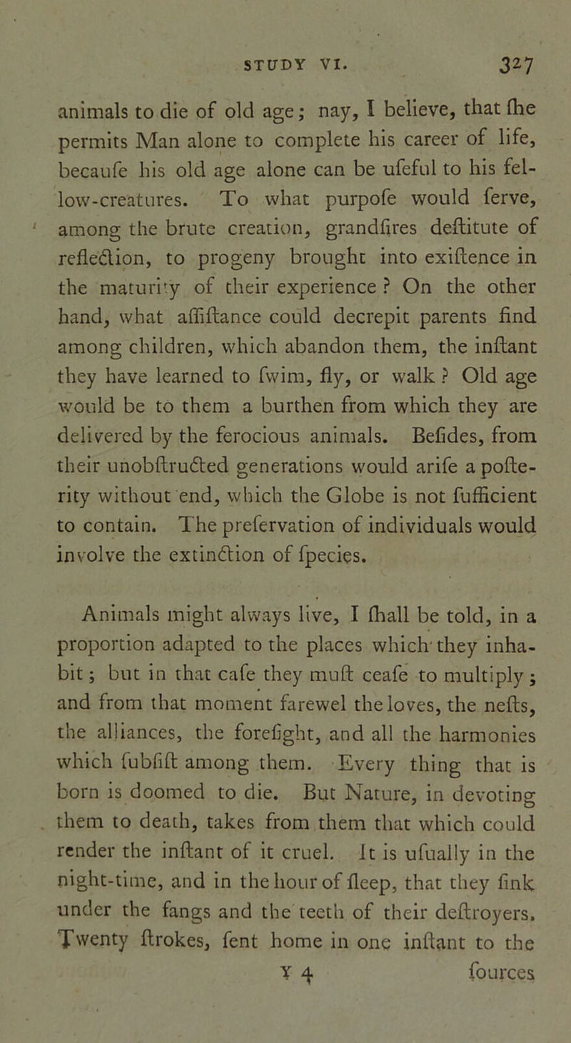 animais to die of old âge; nay, I believe, that fhe permits Man alone to complété lois career of life, becaufe his old âge alone can be ufeful to his fel- low-creatures. To what purpofe would ferve, among the brute création, grandfires deftitute of refleclion, to progeny brought into exiftence in the maturity of their expérience ? On the other hand, what afliftance could décrépit parents find among children, which abandon them, the inftant they hâve learned to fwim, fly, or walk ? Old âge would be to them a burthen from which they are delivered by the ferocious animais. Befides, from their unobftrudted générations would arife a pofte- rity without end, which the Globe is not fufficient to contain. The prefervation of individuals would involve the extinélion of fpecies. Animais might always live, I (hall be told, in a proportion adapted to the places which’ they inha- bit ; but in that café they muft ceafe to multiply ; and from that moment farewel the loves, the nefts, the alliances, the forefight, and ail the harmonies which fubfift among them. Every thing that is born is doomed to die. But Nature, in devoting them to death, takes from them that which could render the inftant of it cruel. It is ufually in the night-time, and in thehourof fleep, that they fink under the fangs and the teeth of their deftroyers, Twenty ftrokes, fent home in one infttint to the Y 4 fources