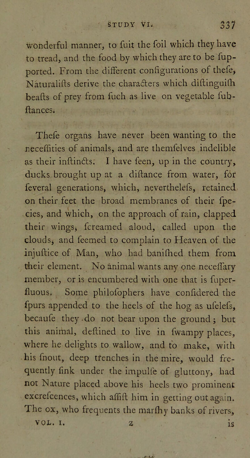 wohderful manner, to fuit the foil which they hâve to tread, and the food by which they are to be fup- ported. From the different configurations of thefe, Naturaiifts dérivé the charadters which diftinguilli beafts of prey from fuch as live on vegetable fub- ftances. Thefe organs hâve never been wanting to the neceffities of animais, and are themfelves indelible as their inftinéts. I hâve feen, up in the country, ducks brought up at a diftance from water, fôr feveral générations, which, neverthelefs, retained on their feet the broad membranes of their fpe- cies, and which, on the approach of rain, clapped their wings, fcreamed aloud, called upon the clouds, and feemed to complain to Heaven of the injuftice of Man, who had banifhed them from their element. No animal wants any qne neceffary member, or is encumbered with one that is fuper- fluous* Some philofophers hâve confidered the fpurs appended to the heels of the hog as ufelefs, becaufe they-do not bear upon the ground ; but this animal, deflined to live in fwampy places, where he delights to wallow, and to make, with his fnout, deep tfenches in the mire, would fre- quently fink under the impulfe of gluttony, had not Nature placed above his heels two prominent excrefcences, which afïift him in getting out again. The ox, who frequents the marfhy banks of rivers, VOL. I. Z. IS