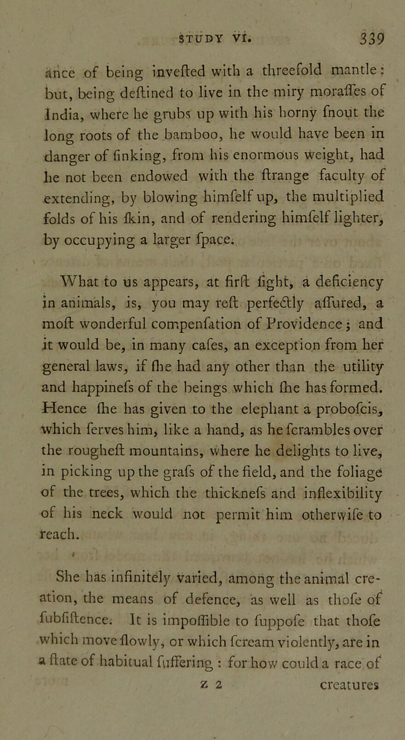 an ce of being invefted with a threefold mantle: but, being deftined to live in the miry morafTes of India, where lie grubs up with his horny fnout the Ions roots of the bamboo, he would hâve been in danger of finking, from his enormous weight, had he not been endowed with the ftrange faculty of extending, by blowing himfelf up, the multiplied folds of his Ikin, and of rendering himfelf lighter, by occupying a larger fpace, What to us appears, at firfl lîght, a deficiency in animais, is, you may reft perfeflly affured, a moft wonderful compenfation of Providence ; and it would be, in many cafés, an exception from her general laws, if fhe had any other than the utility and happinefs of the beings which fhe hasformed. Hence fine has given to the éléphant a probofcis, which ferveshim, like a hand, as he fcrambles over the rougheft mountains, where he delights to live, in picking up the grafs of the field, and the foliage of the trees, which the thicknefs and inflexibility of his neck would not permit him otherwife to reach. She has infinitely varied, among the animal cré- ation, the means of defence, as well as thofe of fubfiltence. It is impoffible to fuppofe that thofe which move flowly, or which fcream violently, are in a date of habituai fuffering : for how could a race of