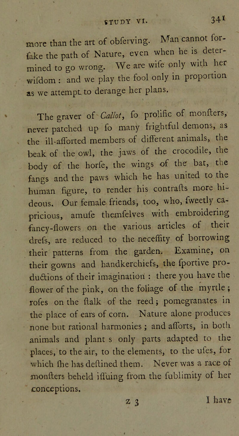 more than the art of obferving. Man cannot for- {ake the path of Nature, even when he is deter- mined to go wrong. We are wife only with her wifdom : and we play the fool only in proportion as we attempt to dérangé her plans. The graver of Callot, fo prolific of montes, never patched up fo many frightful démons, as the ill-afforted members of different animais, the beak of the owl, the jaws of the crocodile, the body of the horfe, the wings of the bat, the fangs and the paws which he has umted to the human figure, to render his contiafts more hi- deous. Our female friends, too, who, fweetly ca- pricious, amufe themfelves with embroidenng fancy-flowers on the various articles of their drefs, are reduced to the necefîity of borrowing their patterns from the garden. Examine, on their gowns and handkerchiefs, the fportive pro- ductions of their imagination : there you hâve the flower of the pink, on the foliage of the myrtle ; rofes on the flalk of the reed ; pomegranates in the place of ears of corn. Nature alone produces none but rational harmonies ; and afforts, in both animais and plant s only parts adapted to the places, to the air, to the éléments, to the ufes, for which fhe has deflined them. Never was a race of monflers beheld iffuing from the fublimity of her conceptions. 1 hâve