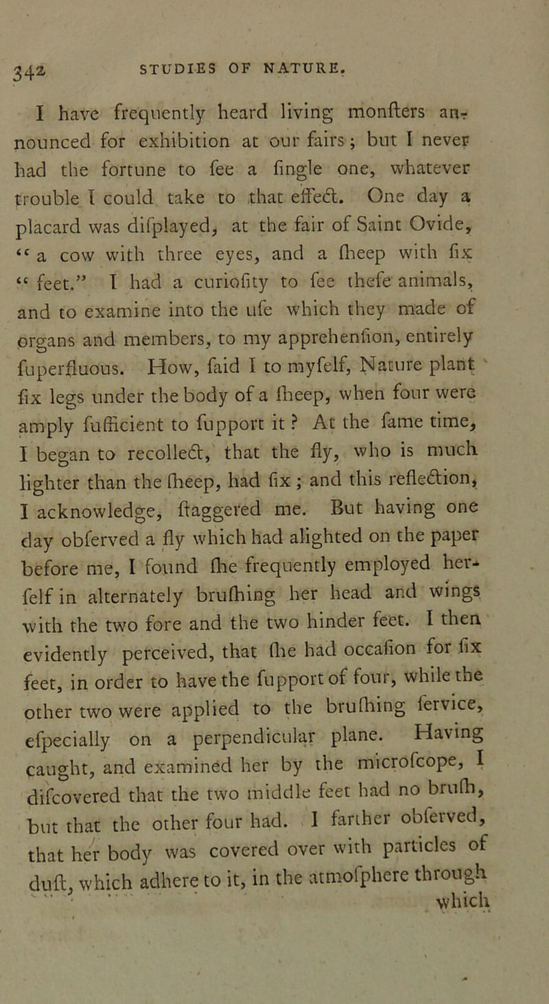 I hâve frequently heard living monfters an-r nounced for exhibition at our fairs ; but I never had the fortune to fee a fingle one, whatever trouble I could take to that effeél. One day a placard was difplayed, at the fair of Saint Ovide, &lt;f a cow with three eyes, and a fheep with fix “ feet.” I had a curiofity to fee thefe animais, and to examine into the ufe which they made of organs and members, to my apprehenfion, entirely fuperfluous. How, faid I to myfelf, Nature plant fix legs under the body of a fheep, when four were amply fufficient to fupport it ? At the famé time, I began to recolleét, that the fly, who is much lighter than the fheep, had fix ; and this refk&amp;ion, I acknowledge, ftaggered me. But having one day obferved a fly which had alighted on the paper before me, I found fhe frequently employed her- felf in alternately brulhing lier head and wings with the two fore and the two hinder feet. I then evidently perceived, that Aie had occafion for fix feet, in order to hâve the fupport or four, whilethe other two were applied to the brufhing lervice, efpecially on a perpendicular plane. Having çaught, and examined lier by the microfcope, I difcovered that the two middle feet had no brufh, but that the other four had. 1 fariher obferved, that lier body was covered over with particles of du fl, which adhéré to it, in the atmofphere through which