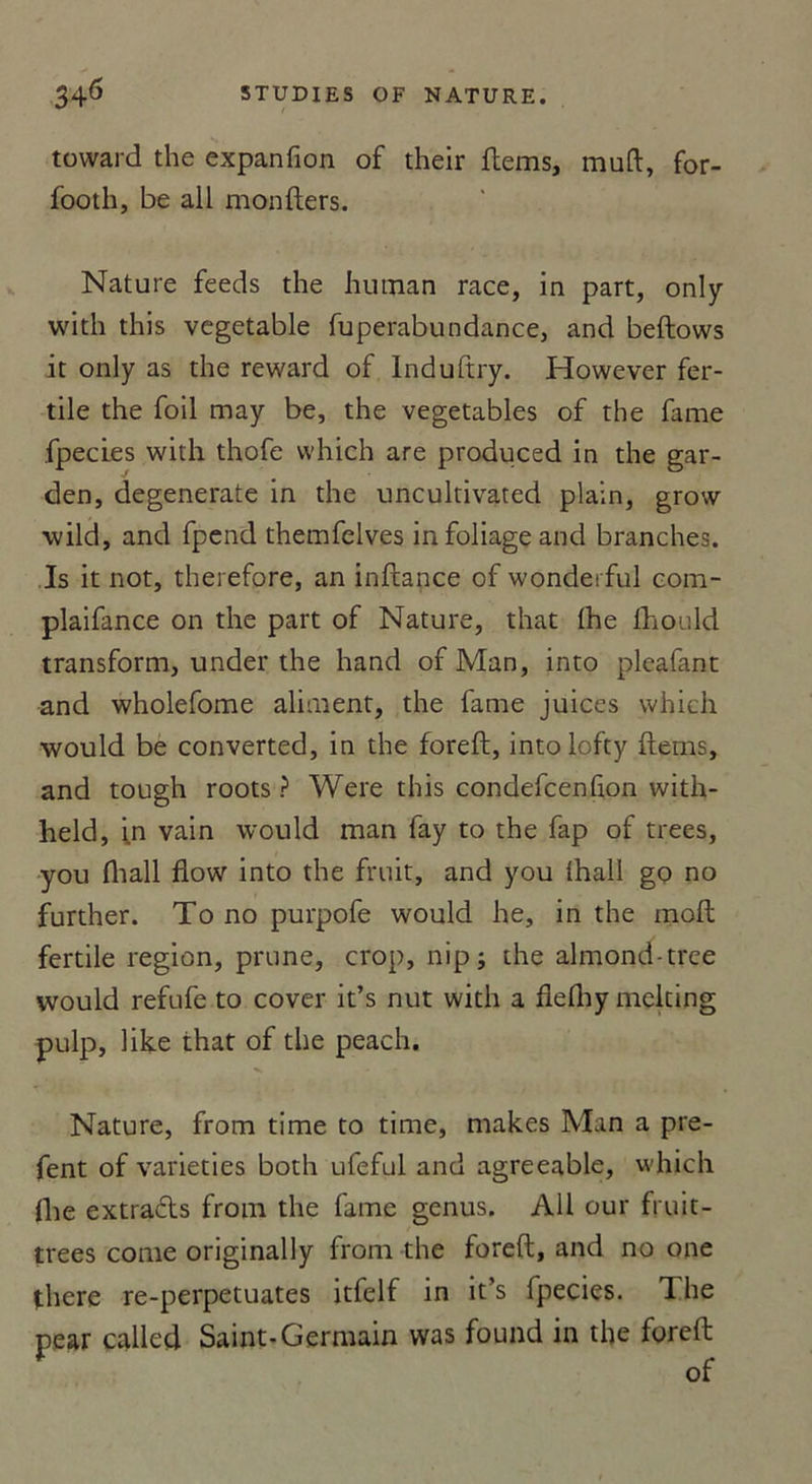 toward the expanfion of their ftems, muft, for- footh, be ail monfters. Nature feeds the hutnan race, in part, only with this vegetable fuperabupdance, and beftows it only as the reward of Induftry. However fer- tile the foil may be, the vegetables of the famé fpeci.es with thofe vvhich are produced in the gar- den, degenerate in the uncultivated plain, grow wild, and fpend themfelves infoliageand branches. Is it not, therefore, an inftance of wonderful com- plaifance on the part of Nature, that lhe fhould transform, under the hand of Man, into pleafant and wholefome aliment, the famé juices which would be converted, in the foreft, intolofty ftems, and tough roots ? Were this condefcenfion with- held, in vain would man fay to the fap of trees, you fhall fiow into the fruit, and you lhall go no further. To no purpofe would he, in the moft fertile région, prune, crop, nip; the almond-tree would refufe to cover it’s nut with a flelhy melting pulp, like that of the peach. Nature, from time to time, makes Man a pre- fent of varieties both ufeful and agreeable, which fhe extracts from the faîne genus. AU our fruit- trees corne originally from the foreft, and no one there re-perpetuates itfelf in it’s fpecies. The pear called Saint-Germain was found in the foreft of
