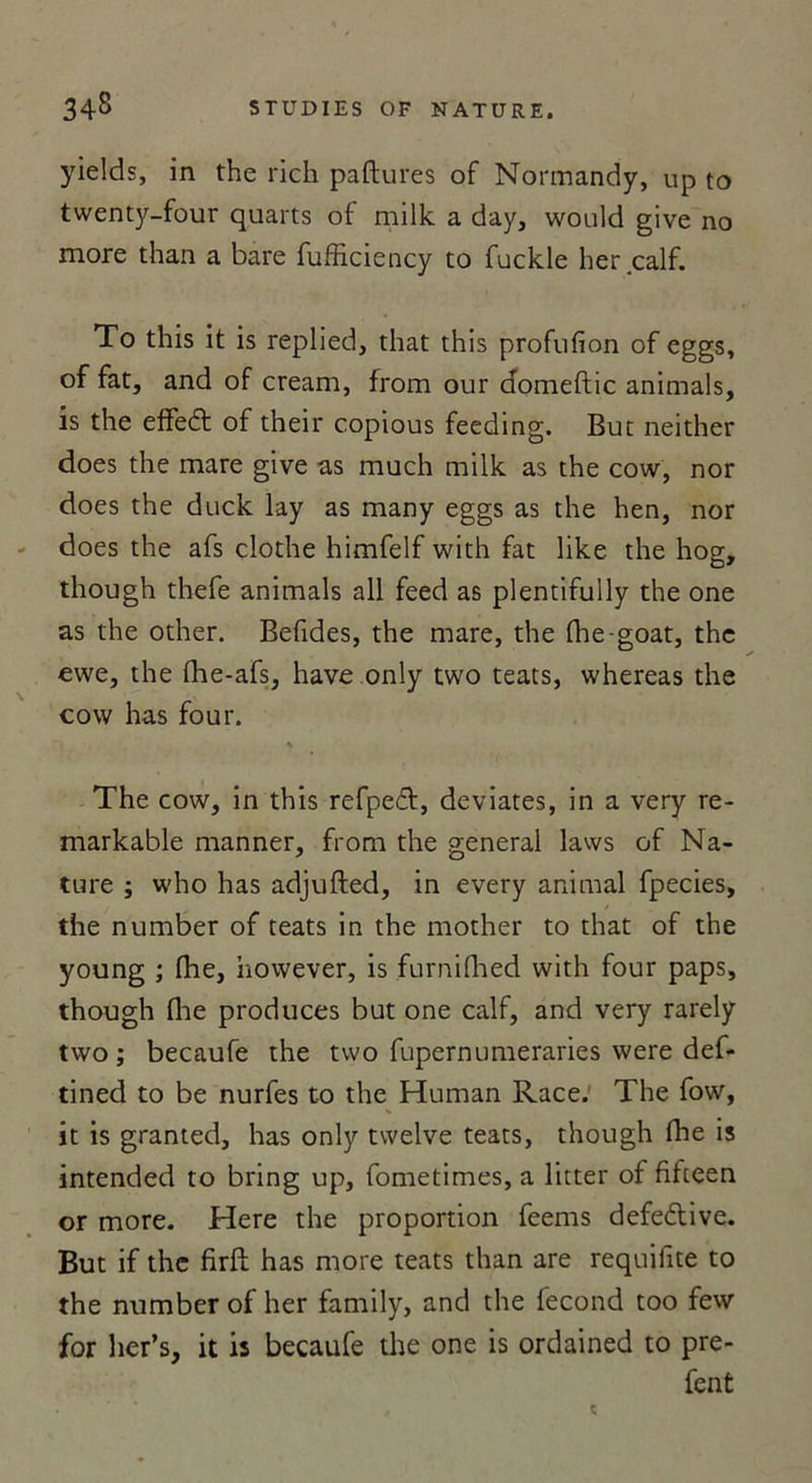 yields, in the rich paftures of Normandy, up to twenty-four quarts of milk a day, would give no more than a bare fufficiency to fuckle lier calf. To this it is replied, that this profufion of eggs, of fat, and of cream, from our domeftic animais, is the effedt of their copious feeding. But neither does the mare give as much milk as the cow, nor does the duck lay as many eggs as the hen, nor does the afs clothe himfelf with fat like the hog, though thefe animais ail feed as plentifully the one as the other. Befides, the mare, the fhe-goat, the ewe, the lhe-afs, hâve only two teats, whereas the cow has four. * The cow, in this refpe&lt;5t, deviates, in a very re- markable manner, from the general laws of Na- ture ; who has adjufted, in every animal fpecies, the number of teats in the mother to that of the young ; (he, however, is furnifhed with four paps, though (lie produces but one calf, and very rarely two ; becaufe the two fupernumeraries were def- tined to be nurfes to the Human Race. The fow, it is granted, has only twelve teats, though (lie is intended to bring up, fometimes, a litter of filteen or more. Here the proportion feems defeélive. But if the firft has more teats than are requifite to the number of her family, and the fécond too few for her’s, it is becaufe the one is ordained to pre- fent