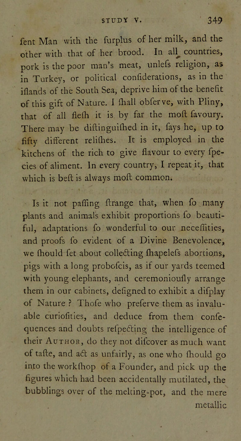 fent Man with the furplus of lier milk, and the other with that of her brood. In all^ countnes, pork is the poor man’s méat, unlefs religion, as in Turkey, or political confiderations, as in the iflands of the South Sea, deprive him of the benefit of this gift of Nature. I lhall obferve, with Pliny, that of ail fiefh it is by far the moft favoury. There may be diftinguifhed in it, fays he, up to fifty different relilhes. It is employed in the kitchens of the rich to give flavour to every fpe- cies of aliment. In every country, I repeat it, that which is beft is always moft common. Is it not pafîing ftrange that, when fo .many plants and animais exhibit proportions fo beauti- ful, adaptations fo wonderful to our necefîïties, and proofs fo évident of a Divine Benevolence, we fhould fet about colledting fhapelefs abortions, pigs with a long probofcis, as if our yards teemed with young éléphants, and ceremonioufty arrange them in our cabinets, defigned to exhibit a difplay of Nature ? Thofe who preferve them as invalu- able curiofities, and deduce from them confe- quences and doubts refpeéting the intelligence of their Author, do they not difcover asmuch want of tafte, and a&lt;5t as unfairly, as one who fhould go into the workfhop of a Founder, and pick up the figures which had been accidentally mutilated, the bubblings over of the melting-pot, and the mere metallic