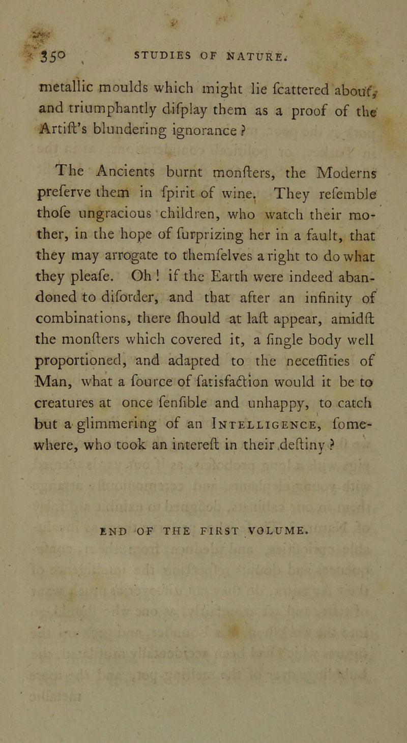 metallic moulds which might lie fcattered about',- and triumphantly difplay them as a proof of the Artift’s blundering ignorance ? The Ancients burnt monfters, the Modems preferve them in fpirit of wine, They refemble thofe ungracious children, who watch their rao- ther, in the hope of furprizing her in a fault, that they may arrogate to themfelves aright to dowhat they pleafe. Oh ! if the Earth were indeed aban- doned to diforder, and that after an infinity of combinations, there üiould at laft appear, amidft the monfters which covered it, a fingle body well proportioned, and adapted to the neceffities of Man, what a fource of fatisfadlion would it be to créatures at once fenfible and unhappy, to catch but a glimmering of an Intelligence, fome- where, who took an intereft in their deftiny ? END OF THE FIRST VOLUME.