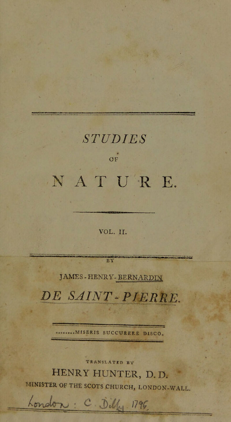 OF N A T U R E. VOL. II. B Y JAMES - HENRY- BERNARDIN DE SAINT- PIERRE. MISERIS SUCCURERE DXSCO. TRANSLATE!) B Y HENRY HUNTER, D. D. MINISTER OF THE SCOTS CHURCH, LONDON-WALL. : C Mj,. 17 %