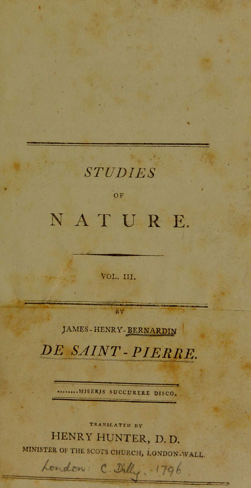 \ STUDIES * , » OF NATURE. Vol. iii. JAMES - HENRY. BERNARDINI D E SA INT - PIER R E. .VISERAS SUCC.URERE DISCO. transiateu «y HENRY HUNTER. D. D. MINISTER. 01 THE SCOTS CHURCH, LONDON-WAEL.