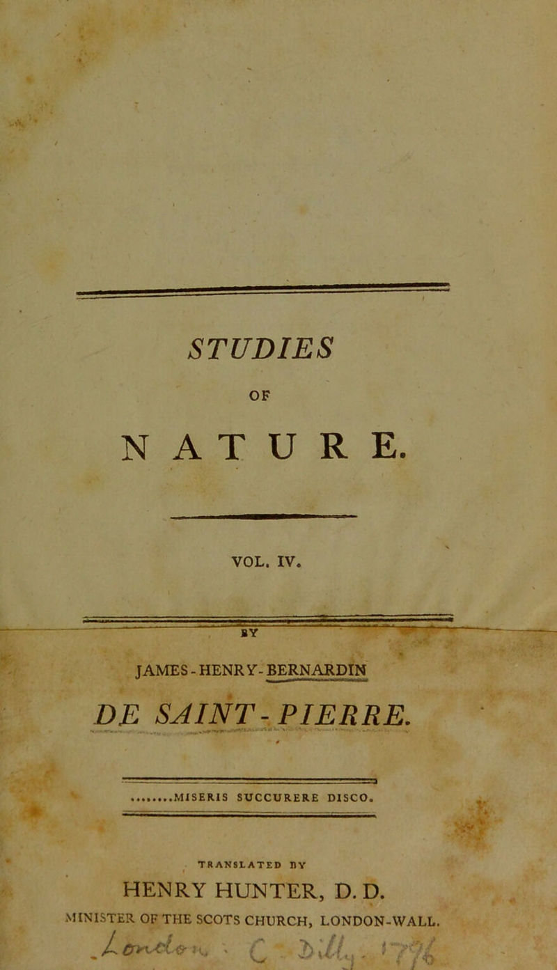STUDIES OF NATURE. VOL. IV. ÏY JAMES - HENR V- BERNARDIN DE SAINT-PIERRE. MISERIS SUCCURERE DISCO. TRANStATED 1ÎY HENRY HUNTER, D. D. MINISTER OF THE SCOTS CHURCH, LONDON-WALL. . / * * V, * (2 IL - * ' ? A