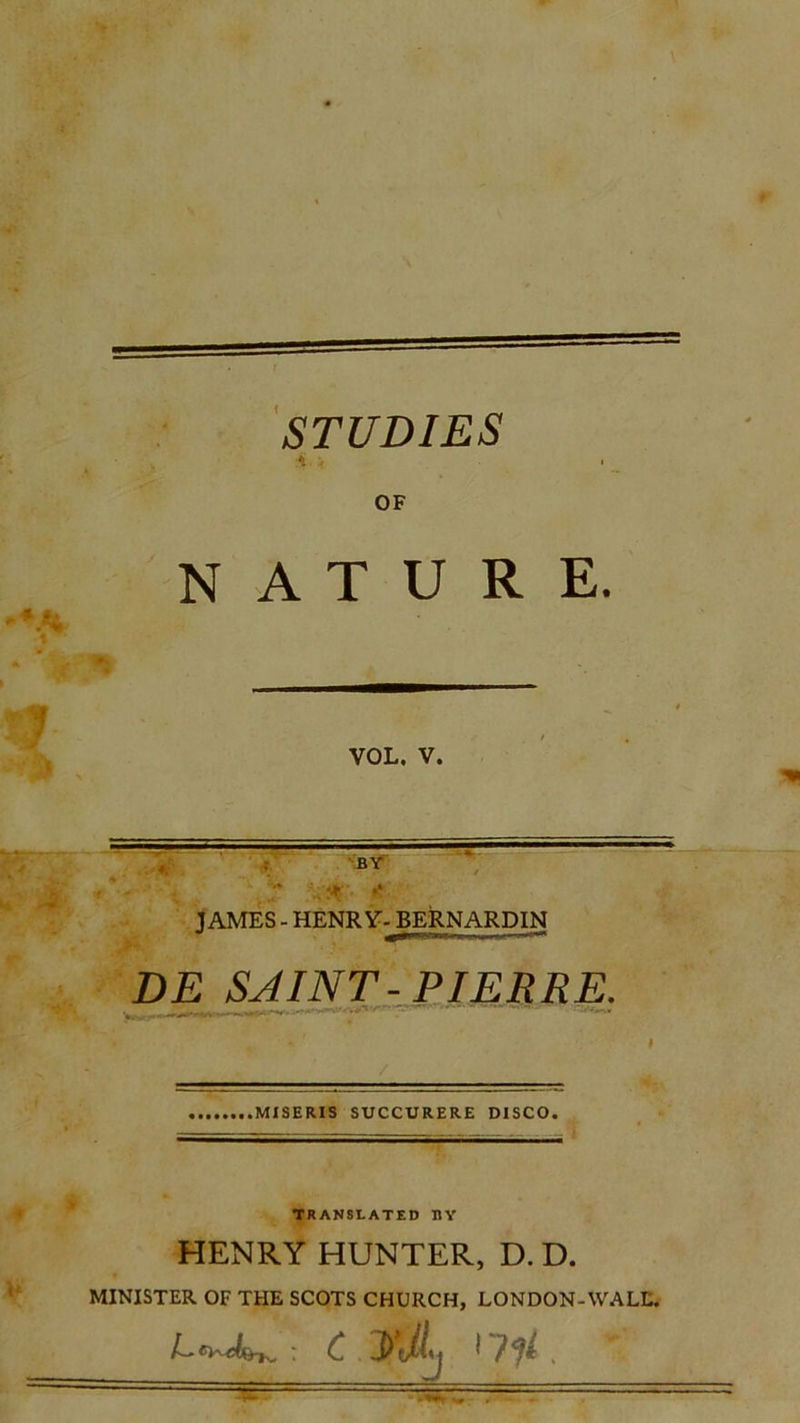 STUDIES ii . OF NATURE. VOL. V. JAMES - HENRY- BERNARDIN DE SAINT-PIERRE. MISERIS SUCCURERE DISCO. TRANSLATED HY HENRY HUNTER, D. D. MINISTER OF THE SCOTS CHURCH, LONDON-WALL.