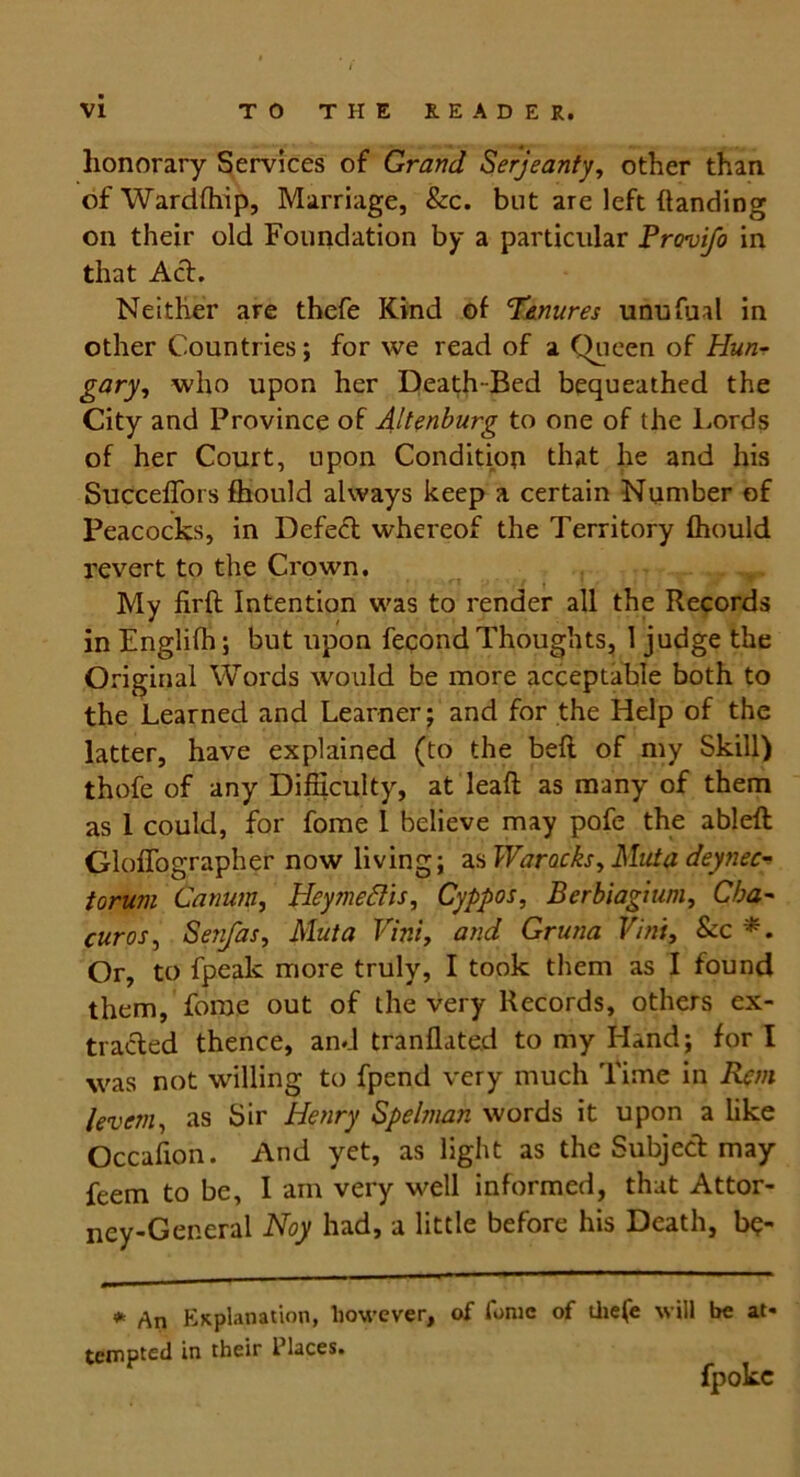 honorary Services of Grand Serjeanty, other than of Wardfhip, Marriage, &c. but are left handing on their old Foundation by a particular Provifo in that Act. Neither are thefe Kind of Tenures unufual in other Countries; for we read of a Queen of Hun- gary, who upon her Death-Bed bequeathed the City and Province of Altenburg to one of the Lords of her Court, upon Condition that he and his Succeffors fhould always keep a certain Number of Peacocks, in Defed whereof the Territory fhould revert to the Crown. My firft Intention was to render all the Records in Englifh; but upon fecond Thoughts, 1 judge the Original Words would be more acceptable both to the Learned and Learner; and for the Help of the latter, have explained (to the belt of my Skill) thofe of any Difficulty, at lead as many of them as 1 could, for fome 1 believe may pofe the ableft Gloffographer now living; as Warocks, Mid a deynec- torum Catium, Heymeftis, Cyppos, Berbiagium, Cba- curos, Senfas, Muta Vint, and Gruna Vint, Sec *. Or, to fpealc more truly, I took them as I found them, fome out of the very Records, others ex- tracted thence, and tranflated to my Hand; for I was not willing to fpend very much Time in Rem levem, as Sir Henry Spelman words it upon a like Occafion. And yet, as light as the Subject may feem to be, I am very well informed, that Attor- ney-General Noy had, a little before his Death, be- * An Explanation, however, of fome of thefe will be at- tempted in their Places. fpokc